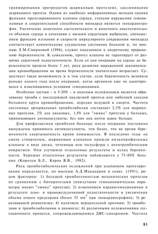 т р а в м и р о в а н и я эритроцитов ш а р и к о в ы м протезом), з а к л и н и в а н и е
шарикового протеза. Одним из наиболее информативных методов оценки
функции протезированного клапана сердца, степени нарушения гемоди­
намики и сократительной способности миокарда является эхокардиогра-
фия. Увеличение конечного систолического и конечного диастолическо-
го объемов сердца в сочетании с низким сердечным выбросом, уменьше­
нием фракции изгнания и скорости циркулярного сокращения миокарда
соответствует клиническому ухудшению состояния больной и, по мне­
нию Л.М.Смирновой (1994), служит показанием к досрочному прерыва­
нию беременности. К сожалению, протез клапана не гарантирует от раз­
вития сердечной недостаточности. Если со дня операции на сердце до бе­
ременности прошло более 3 лет, риск развития выраженной декомпенса­
ции кровообращения во время беременности значительно возрастает. Су­
ществует такая возможность и в том случае, если беременность возникла
раньше одного года после операции, когда организм еще не адаптиро­
вался к изменившимся условиям гемодинамики.
      Особенно частым - в 5-20% - и опасным осложнением является обра­
зование тромба с последующей окклюзией протеза или эмболией сосудов
большого круга кровообращения, нередко ведущей к смерти. Частота
системных артериальных тромбоэмболии составляет 2,5% для шарико­
вых протезов, 2% для дисковых, 1,5% для "эмикс" протезов у больных,
принимающих антикоагулянты; без них она почти вдвое больше.
      Для профилактики тромбозов больные после операции постоянно
вынуждены принимать антикоагулянты, тем более, что во время бере­
менности свертываемость крови повышается. В последние годы на
смену створчатым, шариковым клапанам пришли низкопрофильные
клапаны в виде диска, чечевицы или полусферы с антитромбическим
покрытием. Они улучшили отдаленные результаты и исход беремен­
ности. Хорошие отдаленные результаты наблюдаются у 75-80% боль­
ных (Королев Б.Л., Каров В.В., 1982).
    Риск тромбоэмболических осложнений при клапанном протезиро­
вании определяется, по мнению А.Д.Макацария и соавт. (1991), ря­
дом факторов: 1) большей тромбогенностью механических протезов
по сравнению с биопротезами (наилучшие гемодинамические пара­
метры имеют " э м и к с " протезы); 2) изменением кардиогемодинамики в
результате лево- и правожелудочковой недостаточности и увеличения
                                          3
объема левого предсердия (более 55 мм при эхокардиографии); 3) ре­
активацией ревматизма; 4) наличием мерцательной аритмии; 5) тромбо­
зами и тромбоэмболиями в анамнезе; 6) различными осложнениями гес-
тационного процесса, сопровождающимися ДВС-синдромом. Частота


                                                                                      51
 