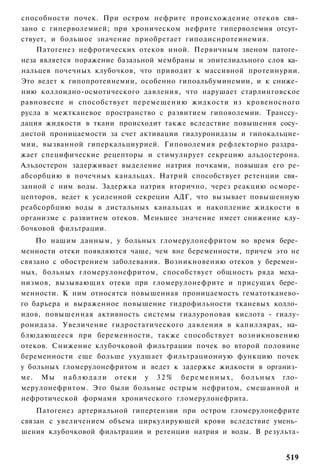 способности почек. При остром нефрите происхождение отеков свя­
зано с гиперволемией; при хроническом нефрите гиперволемия отсут­
ствует, и большое значение приобретает гиподиснротеинемия.
    Патогенез нефротических отеков иной. Первичным звеном патоге­
неза является поражение базальной мембраны и эпителиального слоя ка­
нальцев почечных клубочков, что приводит к массивной протеинурии.
Это ведет к гипопротеинемии, особенно гипоальбуминемии, и к сниже­
нию коллоидно-осмотического давления, что нарушает старлинговское
равновесие и способствует перемещению жидкости из кровеносного
русла в межтканевое пространство с развитием гиповолемии. Транссу­
дация жидкости в ткани происходит также вследствие повышения сосу­
дистой проницаемости за счет активации гиалуронидазы и гипокальцие-
мии, вызванной гиперкальциурией. Гиповолемия рефлекторно раздра­
жает специфические рецепторы и стимулирует секрецию альдостерона.
Альдостерон задерживает выделение натрия почками, повышая его ре-
абсорбцию в почечных канальцах. Натрий способствует ретенции свя­
занной с ним воды. Задержка натрия вторично, через реакцию осморе-
цепторов, ведет к усиленной секреции АДГ, что вызывает повышенную
реабсорбцию воды в дистальных канальцах и накопление жидкости в
организме с развитием отеков. Меньшее значение имеет снижение клу-
бочковой фильтрации.
    По нашим данным, у больных гломерулонефритом во время бере­
менности отеки появляются чаще, чем вне беременности, причем это не
связано с обострением заболевания. Возникновению отеков у беремен­
ных, больных гломерулонефритом, способствует общность ряда меха­
низмов, вызывающих отеки при гломерулонефрите и присущих бере­
менности. К ним относятся повышенная проницаемость гематотканево-
го барьера и выраженное повышение гидрофильности тканевых колло­
идов, повышенная активность системы гиалуроновая кислота - гиалу-
ронидаза. Увеличение гидростатического давления в капиллярах, на­
блюдающееся при беременности, также способствует возникновению
отеков. Снижение клубочковой фильтрации почек во второй половине
беременности еще больше ухудшает фильтрационную функцию почек
у больных гломерулонефритом и ведет к задержке жидкости в организ­
ме. Мы н а б л ю д а л и отеки у 3 2 % б е р е м е н н ы х , б о л ь н ы х гло­
мерулонефритом. Это были больные острым нефритом, смешанной и
нефротической формами хронического гломерулонефрита.
    Патогенез артериальной гипертензии при остром гломерулонефрите
связан с увеличением объема циркулирующей крови вследствие умень­
шения клубочковой фильтрации и ретенции натрия и воды. В результа-


                                                                           519
 