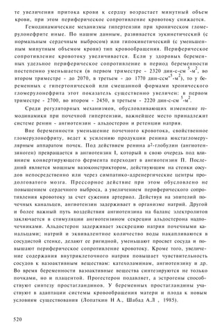 те увеличения притока крови к сердцу возрастает минутный объем
крови, при этом периферическое сопротивление кровотоку снижается.
    Гемодинамические механизмы гипертензии при хроническом гломе-
рулонефрите иные. По нашим данным, развивается эукинетический (с
нормальным сердечным выбросом) или гипокинетический (с уменьшен­
ным минутным объемом крови) тип кровообращения. Периферическое
сопротивление кровотоку увеличивается. Если у здоровых беремен­
ных удельное периферическое сопротивление в период беременности
                                                                5 2
постепенно уменьшается (в первом триместре - 2320 дин-с-см -м , во
                                                          5 2
втором триместре - до 2070, в третьем - до 1770 дин-ссм" -м ), то у бе­
ременных с гипертонической или смешанной формами хронического
гломерулонефрита этот показатель существенно увеличен: в первом
                                                              5 2
триместре - 2700, во втором - 2450, в третьем - 2220 дин-с-см -м .
    Среди регуляторных механизмов, обусловливающих изменение ге­
модинамики при почечной гипертензии, важнейшее место принадлежит
системе ренин - ангиотензин - альдостерон и ретенции натрия.
    Вне беременности уменьшение почечного кровотока, свойственное
гломерулонефриту, ведет к усилению продукции ренина юкстагломеру-
лярным аппаратом почек. Под действием ренина а 2 -глобулин (ангиотен-
зиноген) превращается в ангиотензин I, который в свою очередь под вли­
янием конвертирующего фермента переходит в ангиотензин П. После­
дний является мощным вазоконстриктором, действующим на стенки сосу­
дов непосредственно или через симпатико-адренергические центры про­
долговатого мозга. Прессорное действие при этом обусловлено не
повышением сердечного выброса, а увеличением периферического сопро­
тивления кровотоку за счет сужения артериол. Действуя на эпителий по­
чечных канальцев, ангиотензин задерживает в организме натрий. Другой
и более важный путь воздействия ангиотензина на баланс электролитов
заключается в стимуляции ангиотензином секреции альдостерона надпо­
чечниками. Альдостерон задерживает экскрецию натрия почечными ка­
нальцами; натрий и эквивалентное количество воды накапливаются в
сосудистой стенке, делают ее ригидной, уменьшают просвет сосуда и по­
вышают периферическое сопротивление кровотоку. Кроме того, увеличе­
ние содержания внутриклеточного натрия повышает чувствительность
сосудов к вазоактивным веществам: катехоламинам, ангиотензину и др.
Во время беременности вазоактивные вещества синтезируются не только
почками, но и плацентой. Прогестерон подавляет, а эстрогены способ­
ствуют синтезу простагландинов. У беременных простагландины уча­
ствуют в адаптации системы кровообращения матери и плода к новым
условиям существования (Лопаткин Н А., Шабад А.Л , 1985).


520
 