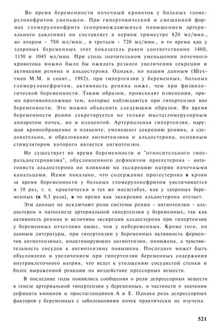 Во время беременности почечный кровоток у больных гломе­
рулонефритом уменьшен. При гипертонической и смешанной фор­
мах г л о м е р у л о н е ф р и т а ( с о п р о в о ж д а ю щ и х с я п о в ы ш е н и е м артери­
ального давления) он составляет в первом триместре 820 мл/мин.,
во втором - 780 мл/мин., в третьем - 720 мл/мин., в то время как у
здоровых беременных этот показатель равен соответственно 1460,
1150 и 1045 мл/мин. При столь значительном уменьшении почечного
кровотока можно было бы ожидать резкого увеличения секреции и
активации ренина и альдостерона. Однако, по нашим данным (Шех-
тман М.М. и соавт., 1982), при гипертензии у беременных, больных
г л о м е р у л о н е ф р и т о м , активность ренина н и ж е , чем при физиоло­
гической беременности. Таким образом, происходят изменения, пря­
мо противоположные тем, которые наблюдаются при гипертензии вне
беременности. Это можно объяснить следующим образом. Во время
беременности ренин секретируется не только юкстагломерулярным
аппаратом почек, но и плацентой. Артериальная гипертензия, нару­
шая кровообращение в плаценте, уменьшает секрецию ренина, а сле­
довательно, и образование ангиотензина и альдостерона, основным
стимулятором которого является ангиотензин.
    Не существует во время беременности и "относительного гипе-
ральдостеронизма", обусловленного дефицитом прогестерона - анта­
гониста альдостерона по влиянию на экскрецию натрия почечными
канальцами. Нами показано, что содержание прогестерона в крови
за время беременности у больных гломерулонефритом увеличивается
в 10 раз, т. е. практически в тех же масштабах, как у здоровых бере­
менных (в 9,3 раза), в то время как экскреция альдостерона отстает.
    Эти данные не исключают роли системы ренин - ангиотензин - аль-
достерон в патогенезе артериальной гипертензии у беременных, так как
активность ренина и величина экскреции альдостерона при гипертензии
у беременных отчетливо выше, чем у небеременных. Кроме того, по
данным литературы, при гипертензии у беременных активность фермен­
тов ангиотензиназ, инактивирующих ангиотензин, понижена, а чувстви­
тельность сосудов к ангиотензину повышена. Последнее может быть
обусловлено и увеличением при гипертензии беременных содержания
внутриклеточного натрия, что ведет к утолщению сосудистой стенки и
более выраженной реакции на воздействие прессорных веществ.
    В последние годы появились сообщения о роли депрессорных веществ
в генезе артериальной гипертензии у беременных, в частности о значении
дефицита кининов и простагландинов А и Е. Однако роль депрессорных
факторов у беременных с заболеваниями почек практически не изучена.


                                                                                           521
 