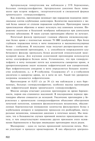 Артериальную гипертензию мы наблюдали у 3 5 % беременных,
больных гломерулонефритом. Артериальное давление было повы­
шено при остром нефрите, гипертонической и смешанной формах
хронического гломерулонефрита.
    Как известно, протеинурия возникает при поражении подоцитов эпите­
лиальных клеток клубочковых капилляров. Количество выделяемого с мо­
чой белка зависит от степени поражения клубочков. Протеинурия такого
происхождения обратима и может исчезнуть под влиянием лечения. По­
ражение эндотелия и базальной мембраны наблюдается при длительном
течении заболевания. В таких случаях протеинурия обычно не исчезает.
    Почечный фильтр пропускает главным образом низкомолекуляр­
ные белки крови с плотностью меньше 70 О О (альбумины). При более
                                          О
глубоком поражении почек в моче появляются и высокомолекулярные
белки - глобулины. В последние годы получает распространение изу­
чение селективной протеинурии, т. е. способности поврежденного клу-
бочкового фильтра пропускать белки различной относительной моле­
кулярной массы. Для изучения селективной протеинурии используется
метод электрофореза белков мочи. Установлено, что при гломеруло­
нефрите в мочу попадают почти все компоненты сыворотки крови, и
уропротеинограмма носит название нефритической или сывороточной.
При нефротическом синдроме в моче определяется большое количе­
ство альбуминов, а,- и Р-глобулины. Содержание а 2 - и у-глобулинов
увеличено в сыворотке крови, но в моче их нет. Такой тип уропротеи-
нограммы называется нефротическим.
     Протеинурию от 0,033 г/л до 30 г/л мы наблюдали у всех бере­
 менных, больных гломерулонефритом; особенно высока протеинурия
 при нефротической форме хронического гломерулонефрита.
     Многие авторы отмечают усиление протеинурии во время беремен­
 ности, порою она становится массивной. В послеродовом периоде про­
теинурия обычно снижается до исходной. Увеличение протеинурии у бе­
ременных с хроническим гломерулонефритом объясняют обострением
 почечной патологии, влиянием физиологических механизмов, обуслов­
ленных беременностью (повышение количества фильтруемого белка в
 клубочковом аппарате и напряжение процессов его реабсорбции, посту-
ральные механизмы, повышение давления в почечных венах). Мы пола­
гаем, что в большинстве случаев причиной является присоединение гес­
тоза, о чем свидетельствуют появление других признаков этого ослож­
 нения беременности и быстрая ликвидация протеинурии после родов.
    Малокровие - одно из частых проявлений патологии почек. Поч­
ки участвуют в процессе кроветворения. В них образуется эритропо-


522
 