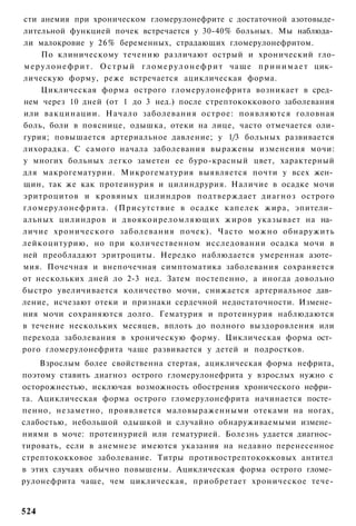 сти анемия при хроническом гломерулонефрите с достаточной азотовыде-
лительной функцией почек встречается у 30-40% больных. Мы наблюда­
ли малокровие у 26% беременных, страдающих гломерулонефритом.
      По клиническому течению различают острый и хронический гло-
м е р у л о н е ф р и т . О с т р ы й г л о м е р у л о н е ф р и т чаще п р и н и м а е т цик­
лическую форму, реже встречается ациклическая форма.
      Циклическая форма острого гломерулонефрита возникает в сред­
нем через 10 дней (от 1 до 3 нед.) после стрептококкового заболевания
или вакцинации. Начало заболевания острое: появляются головная
боль, боли в пояснице, одышка, отеки на лице, часто отмечается оли-
гурия; повышается артериальное давление; у 1/3 больных развивается
лихорадка. С самого начала заболевания выражены изменения мочи:
у многих больных легко заметен ее буро-красный цвет, характерный
для макрогематурии. Микрогематурия выявляется почти у всех жен­
щин, так же как протеинурия и цилиндрурия. Наличие в осадке мочи
эритроцитов и кровяных цилиндров подтверждает диагноз острого
гломерулонефрита. (Присутствие в осадке капелек жира, эпители­
альных цилиндров и двоякоиреломляющих жиров указывает на на­
личие хронического заболевания почек). Часто можно обнаружить
лейкоцитурию, но при количественном исследовании осадка мочи в
ней преобладают эритроциты. Нередко наблюдается умеренная азоте­
мия. Почечная и внепочечная симптоматика заболевания сохраняется
от нескольких дней ло 2-3 нед. Затем постепенно, а иногда довольно
быстро увеличивается количество мочи, снижается артериальное дав­
ление, исчезают отеки и признаки сердечной недостаточности. Измене­
ния мочи сохраняются долго. Гематурия и протеинурия наблюдаются
в течение нескольких месяцев, вплоть до полного выздоровления или
перехода заболевания в хроническую форму. Циклическая форма ост­
рого гломерулонефрита чаще развивается у детей и подростков.
    Взрослым более свойственна стертая, ациклическая форма нефрита,
поэтому ставить диагноз острого гломерулонефрита у взрослых нужно с
осторожнестью, исключая возможность обострения хронического нефри­
та. Ациклическая форма острого гломерулонефрита начинается посте­
пенно, незаметно, проявляется маловыраженными отеками на ногах,
слабостью, небольшой одышкой и случайно обнаруживаемыми измене­
ниями в моче: протеинурией или гематурией. Болезнь удается диагнос­
тировать, если в анемнезе имеются указания на недавно перенесенное
стрептококковое заболевание. Титры противострептококковых антител
в этих случаях обычно повышены. Ациклическая форма острого гломе­
рулонефрита чаще, чем циклическая, приобретает хроническое тече-


524
 