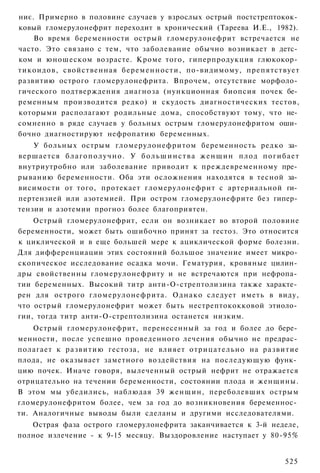 ниє. Примерно в половине случаев у взрослых острый постстрептокок­
ковый гломерулонефрит переходит в хронический (Тареева И.Е., 1982).
    Во время беременности острый гломерулонефрит встречается не
часто. Это связано с тем, что заболевание обычно возникает в детс­
ком и юношеском возрасте. Кроме того, гиперпродукция глюкокор­
тикоидов, свойственная беременности, по-видимому, препятствует
развитию острого гломерулонефрита. Впрочем, отсутствие морфоло­
гического подтверждения диагноза (нункционная биопсия почек бе­
ременным производится редко) и скудость диагностических тестов,
которыми располагают родильные дома, способствуют тому, что не­
сомненно в ряде случаев у больных острым гломерулонефритом оши­
бочно диагностируют нефропатию беременных.
    У больных острым гломерулонефритом беременность редко за­
вершается б л а г о п о л у ч н о . У б о л ь ш и н с т в а ж е н щ и н плод п о г и б а е т
внутриутробно или заболевание приводит к преждевременному пре­
рыванию беременности. Оба эти осложнения находятся в тесной за­
висимости от того, протекает гломерулонефрит с артериальной ги­
пертензией или азотемией. При остром гломерулонефрите без гипер­
тензии и азотемии прогноз более благоприятен.
    Острый гломерулонефрит, если он возникает во второй половине
беременности, может быть ошибочно принят за гестоз. Это относится
к циклической и в еще большей мере к ациклической форме болезни.
Для дифференциации этих состояний большое значение имеет микро­
скопическое исследование осадка мочи. Гематурия, кровяные цилин­
дры свойственны гломерулонефриту и не встречаются при нефропа­
тии беременных. Высокий титр анти-О-стрептолизина также характе­
рен для острого гломерулонефрита. Однако следует иметь в виду,
что острый гломерулонефрит может быть нестрептококковой этиоло­
гии, тогда титр анти-О-стрептолизина останется низким.
    Острый гломерулонефрит, перенесенный за год и более до бере­
менности, после успешно проведенного лечения обычно не предрас­
полагает к развитию гестоза, не влияет отрицательно на развитие
плода, не оказывает заметного воздействия на последующую функ­
цию почек. Иначе говоря, вылеченный острый нефрит не отражается
отрицательно на течении беременности, состоянии плода и женщины.
В этом мы убедились, наблюдая 39 женщин, переболевших острым
гломерулонефритом более, чем за год до возникновения беременнос­
ти. Аналогичные выводы были сделаны и другими исследователями.
   Острая фаза острого гломерулонефрита заканчивается к 3-й неделе,
полное излечение - к 9-15 месяцу. Выздоровление наступает у 80-95%


                                                                                       525
 