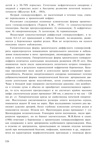 детей и у 50-70% взрослых. Сочетание нефротическго синдрома с
анурией у взрослых ведет к быстрому развитию почечной недоста­
точности (Шулутко Б.И., 1983).
    Острый гломерулонефрит, не вылеченный в течение года, счита­
ют перешедшим в хронический нефрит.
    Различают следующие основные клинические формы хроничес­
кого г л о м е р у л о н е ф р и т а (Тареев Е.М., 1972): 1) з л о к а ч е с т в е н н у ю
(подострая, быстро прогрессирующая); 2) смешанную; 3) нефротичес-
кую; 4) гипертоническую; 5) латентную; 6) терминальную.
    Подострый злокачественный диффузный гломерулонефрит, в те­
чение 0,5-1,5 лет приводящий к гибели больной, по-видимому, разви­
вается у беременных крайне редко. Нам не встретилось ни одного
описания такого наблюдения.
    Гипертоническая форма хронического диффузного гломерулонеф­
рита характеризуется повышением артериального давления и неболь­
шими изменениями в моче: протеинурия, цилиндрурия, гематурия неве­
лики и непостоянны. Гипертоническая форма хронического гломеруло­
нефрита отличается длительным медленным развитием (20-30 лет). Она
появляется часто после ациклического латентного острого гломеруло­
нефрита или в результате перенесенной нефропатии беременных. Боль­
ные предъявляют мало жалоб и длительное время сохраняют трудо­
способность. Развитие гипертензивного синдрома напоминает течение
доброкачественной формы гипертонической болезни: артериальное дав­
ление длительное время неустойчиво, затем становится стабильным.
Чаще в большей мере повышено систолическое давление, оно колеблет­
ся в течение суток и обычно не приобретает злокачественного характе­
ра, то есть медленно прогрессирует и не достигает крайне высоких
цифр: систолическое редко превышает 200 мм, а диастол и чес кое - 120
мм рт. ст. Гипертонические кризы не свойственны почечной гипертен­
зии. Постепенно увеличиваются размеры левого желудочка сердца,
появляется акцент II тона на аорте. При исследовании глазного дна вы­
являют сужение артерий, более глубокие изменения сетчатки редки и
появляются поздно. Отеков нет. Протеинурия редко превышает 1 г/л.
Цилиндрурия незначительная. Гематурия почти постоянная, число эрит­
роцитов варьирует, но не бывает значительным. М.Н.Кочи и соавт.
(1986) отмечают у беременных с хроническим гломерулонефритом высо­
кое содержание в моче эритроцитов клубочкового происхождения. Они,
в отличие от эритроцитов, происходящих из нижних отделов мочевых
путей при мочекаменной болезни, инфекции, папиломах и др., определя­
ются по характерным морфологическим признакам с помощью фазо-


526
 