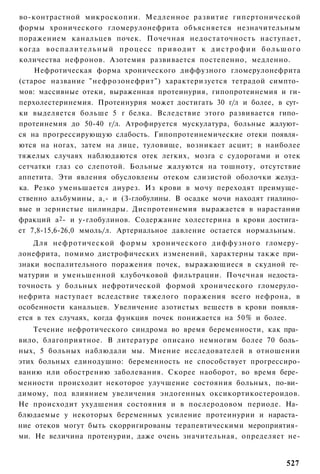 во-контрастной микроскопии. Медленное развитие гипертонической
формы хронического гломерулонефрита объясняется незначительным
поражением канальцев почек. Почечная недостаточность наступает,
когда в о с п а л и т е л ь н ы й п р о ц е с с п р и в о д и т к д и с т р о ф и и б о л ь ш о г о
количества нефронов. Азотемия развивается постепенно, медленно.
    Нефротическая форма хронического диффузного гломерулонефрита
(старое название "нефрозонефрит") характеризуется тетрадой симпто­
мов: массивные отеки, выраженная протеинурия, гипопротеинемия и ги-
перхолестеринемия. Протеинурия может достигать 30 г/л и более, в сут­
ки выделяется больше 5 г белка. Вследствие этого развивается гипо­
протеинемия до 50-40 г/л. Атрофируется мускулатура, больные жалуют­
ся на прогрессирующую слабость. Гипопротеинемические отеки появля­
ются на ногах, затем на лице, туловище, возникает асцит; в наиболее
тяжелых случаях наблюдаются отек легких, мозга с судорогами и отек
сетчатки глаз со слепотой. Больные жалуются на тошноту, отсутствие
аппетита. Эти явления обусловлены отеком слизистой оболочки желуд­
ка. Резко уменьшается диурез. Из крови в мочу переходят преимуще­
ственно альбумины, а,- и (З-глобулины. В осадке мочи находят гиалино­
вые и зернистые цилиндры. Диспротеинемия выражается в нарастании
фракций а2- и у-глобулинов. Содержание холестерина в крови достига­
ет 7,8-15,6-26,0 ммоль/л. Артериальное давление остается нормальным.
    Для нефротической формы хронического диффузного гломеру­
лонефрита, помимо дистрофических изменений, характерны также при­
знаки воспалительного поражения почек, выражающиеся в скудной ге­
матурии и уменьшенной клубочковой фильтрации. Почечная недоста­
точность у больных нефротической формой хронического гломеруло­
нефрита наступает вследствие тяжелого поражения всего нефрона, в
особенности канальцев. Увеличение азотистых веществ в крови появля­
ется в тех случаях, когда функция почек понижается на 50% и более.
    Течение нефротического синдрома во время беременности, как пра­
вило, благоприятное. В литературе описано немногим более 70 боль­
ных, 5 больных наблюдали мы. Мнение исследователей в отношении
этих больных единодушно: беременность не способствует прогрессиро-
ванию или обострению заболевания. Скорее наоборот, во время бере­
менности происходит некоторое улучшение состояния больных, по-ви­
димому, под влиянием увеличения эндогенных оксикортикостероидов.
Не происходит ухудшения состояния и в послеродовом периоде. На­
блюдаемые у некоторых беременных усиление протеинурии и нараста­
ние отеков могут быть скорригированы терапевтическими мероприятия­
ми. Не величина протенурии, даже очень значительная, определяет не-


                                                                                             527
 