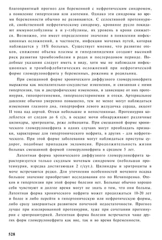 благоприятный прогноз для беременной с нефротическим синдромом,
а появление гипертензии или азотемии. Однако эти синдромы во вре­
мя беременности обычно не развиваются. С селективной протеинури-
ей, свойственной нефротическому синдрому, кровяное русло покида­
ют иммуноглобулины в и у-глбулины, их уровень в крови снижает­
ся. Возможно, это имеет определенное значение в появлении инфек­
ционных осложнений, в частности, инфекции мочевых путей, которая
наблюдается у 18% больных. Существует мнение, что развитие оте­
ков, снижение объема плазмы и гиперлипидемия создают высокий
риск развития тромбоэмболии в родах и послеродовом периоде. По­
добные указания следует иметь в виду, хотя мы не наблюдали инфек­
ционных и т р о м б о ф л е б и т и ч е с к и х осложнений при нефротической
форме гломерулонефрита у беременных, рожениц и родильниц.
    При смешанной форме хронического диффузного гломерулонефрита
выражены как воспалительно-сосудистые изменения, и связанная с ними
гипертензия, так и дистрофические изменения, и зависящие от них проте­
инурия, гипопротеинемия, гиперхолестеринемия и отеки. Артериальное
давление обычно умеренно повышено, тем не менее могут наблюдаться
изменения глазного дна, гипертрофия левого желудочка сердца, акцент
II тона над аортой. Отеки небольшие и непостоянные. Протеинурия ко­
леблется от следов до 6 г/л, в осадке мочи обнаруживают различные
цилиндры, эритроциты, реже лейкоциты. При смешанной форме хрони­
ческого гломерулонефрита в одних случаях могут преобладать призна­
ки, характерные для гипертонического нефрита, в других - для нефроти-
ческого. При этой форме заболевания могут наблюдаться приступы су­
дорог, подобные припадкам эклампсии. Продолжительность жизни
больных смешанной формой гломерулонефрита в среднем 5 лет.
    Латентная форма хронического диффузного гломерулонефрита ха­
рактеризуется только скудным мочевым синдромом (небольшая про­
теинурия, изредка достигающая 2 г/сут.). Цилиндры и эритроциты в
моче встречаются редко. Для уточнения особенностей мочевого осадка
большое значение приобретают исследования его по Нечипоренко. Оте­
ков и гипертензии при этой форме болезни нет. Больные обычно хорошо
себя чувствуют и долгое время могут не знать о том, что они больны.
Латентная форма хронического нефрита может продолжаться 10-20 лет
и более и либо перейти в гипертоническую или нефротическую формы,
либо сразу завершиться развитием почечной недостаточности. Прогноз
лучше при изолированной протеинурии, хуже при сочетании протеину-
рии с эритроцитурией. Латентная форма болезни встречается чаще дру­
гих форм гломерулонефрита как вне, так и во время беременности.


528
 