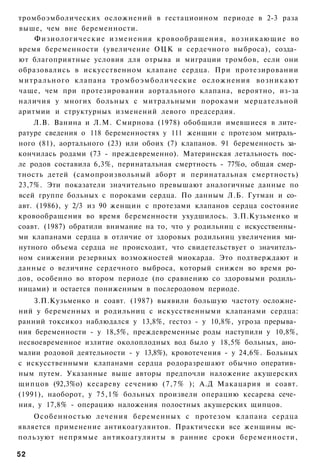 тромбоэмболических осложнений в гестациоином периоде в 2-3 раза
выше, чем вне беременности.
    Физиологические изменения кровообращения, возникающие во
время беременности (увеличение ОЦК и сердечного выброса), созда­
ют благоприятные условия для отрыва и миграции тромбов, если они
образовались в искусственном клапане сердца. При протезировании
митрального клапана т р о м б о э м б о л и ч е с к и е осложнения возникают
чаще, чем при протезировании аортального клапана, вероятно, из-за
наличия у многих больных с митральными пороками мерцательной
аритмии и структурных изменений левого предсердия.
    Л.В. Ванина и Л.М. Смирнова (1978) обобщили имевшиеся в лите­
ратуре сведения о 118 беременностях у 111 женщин с протезом митраль­
ного (81), аортального (23) или обоих (7) клапанов. 91 беременность за­
кончилась родами (73 - преждевременно). Материнская летальность пос­
ле родов составила 6,3%, перинатальная смертность - 77%о, общая смер­
тность детей (самопроизвольный аборт и перинатальная смертность)
23,7%. Эти показатели значительно превышают аналогичные данные по
всей группе больных с пороками сердца. По данным Л.Б. Гутман и со­
авт. (1986), у 2/3 из 90 женщин с протезами клапанов сердца состояние
кровообращения во время беременности ухудшилось. З.П.Кузьменко и
соавт. (1987) обратили внимание на то, что у родильниц с искусственны­
ми клапанами сердца в отличие от здоровых родильниц увеличения ми­
нутного объема сердца не происходит, что свидетельствует о значитель­
ном снижении резервных возможностей миокарда. Это подтверждают и
данные о величине сердечного выброса, который снижен во время ро­
дов, особенно во втором периоде (по сравнению со здоровыми родиль­
ницами) и остается пониженным в послеродовом периоде.
    З.П.Кузьменко и соавт. (1987) выявили большую частоту осложне­
ний у беременных и родильниц с искусственными клапанами сердца:
ранний токсикоз наблюдался у 13,8%, гестоз - у 10,8%, угроза прерыва­
ния беременности - у 18,5%, преждевременные роды наступили у 10,8%,
несвоевременное излитие околоплодных вод было у 18,5% больных, ано­
малии родовой деятельности - у 13,8%), кровотечения - у 24,6%. Больных
с искусственными клапанами сердца родоразрешают обычно оператив­
ным путем. Указанные выше авторы предпочли наложение акушерских
щипцов (92,3%о) кесареву сечению (7,7% ); А.Д Макацария и соавт.
(1991), наоборот, у 75,1% больных произвели операцию кесарева сече­
ния, у 17,8% - операцию наложения полостных акушерских щипцов.
    Особенностью лечения беременных с протезом клапана сердца
является применение антикоагулянтов. Практически все женщины ис­
пользуют непрямые антикоагулянты в ранние сроки беременности,

52
 