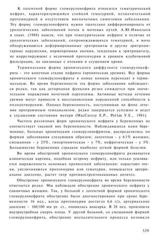 К латентной форме гломерулонефрита относится гематурический
нефрит, характеризующийся с т о й к о й гематурией, н е з н а ч и т е л ь н о й
протеинурией и отсутствием внепочечных симптомов заболевания.
Эту форму гломерулонефрита нужно тщательно дифференцировать от
урологических заболеваний почек и мочевых путей. А.Ю.Николаев
и соавт. (1988) нашли, что при гематурическом нефрите в отличие от
урологических заболеваний, сопровождающихся гематурией, в моче
обнаруживаются деформированные эритроциты и другие эритроци-
тарные нарушения, нормохромная анемия, тенденция к эритроцитозу,
не коррелирующие с величиной протеинурии и уровнем клубочковой
фильтрации, не связанные с отеками и сгущением крови.
    Терминальная форма хронического диффузного гломерулонеф­
рита - это конечная стадия нефрита (хроническая уремия). Все формы
хронического гломерулонефрита в конце концов переходят в терми­
нальную. Во время беременности эта форма заболевания наблюдает­
ся редко, так как детородная функция резко снижается при значи­
тельном поражении почечной паренхимы. Активные методы лечения
уремии могут привести к восстановлению нарушенной способности к
оплодотворению. Однако беременность, наступившая на фоне лече­
ния программным гемодиализом, редко завершается успешно и ведет
к ухудшению состояния матери (МасСагхлу Е.Р., Ро11ак У.Е., 1981).
    Частота различных форм хронического нефрита у беременных не
соответствует таковой вне беременности. Наблюдавшиеся нами бере­
менные, больные хроническим гломерулонефритом, распределялись по
формам заболевания следующим образом; латентная - у 6 3 % женщин,
смешанная - у 25%, гипертоническая - у 7%, нефротическая - у 5%.
Большинство беременных страдали наиболее легкой формой болезни.
    Во время обострений хронического гломерулонефрита развивается
клиническая картина, подобная острому нефриту, или только усилива­
ется выраженность основных проявлений заболевания: нарастают оте­
ки, увеличиваются протеинурия или гематурия, повышается артери­
альное давление, растет титр противостреитококковых антител.
    Обострение хронического гломерулонефрита во время беременности
отмечается редко. Мы наблюдали обострение хронического нефрита у
единичных женщин. Так, у больной с латентной формой хронического
гломерулонефрита обострение было диагностировано при сроке бере­
менности 16 нед., когда протеинурия достигла 6,6 г/л, артериальное
давление - 160/100 мм рт. ст., появилась анасарка. В 28 нед. произошла
внутриутробная смерть плода. У другой больной, со смешанной формой
гломерулонефрита, обострение воспалительного процесса возникло


                                                                          529
 