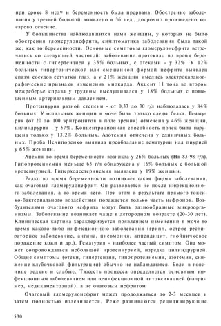 при сроке 8 нед м и беременность была прервана. Обострение заболе­
вания у третьей больной выявлено в 36 нед., досрочно произведено ке­
сарево сечение.
    У большинства наблюдавшихся нами женщин, у которых не было
обострения гломерулонефрита, симптоматика заболевания была такой
же, как до беременности. Основные симптомы гломерулонефрита встре­
чались со следующей частотой: заболевание протекало во время бере­
менности с гипертензией у 3 5 % больных, с отеками - у 32%. У 12%
больных гипертонической или смешанной формой нефрита выявлен
спазм сосудов сетчатки глаз, а у 2 1 % женщин имелись электрокардиог­
рафические признаки изменения миокарда. Акцент 11 тона во втором
межреберье справа у грудины выслушивался у 18% больных с повы­
шенным артериальным давлением.
    Протеинурия разной степени - от 0,33 до 30 г/л наблюдалась у 84%
больных. У остальных женщин в моче были только следы белка. Гемату­
рия (от 20 до 100 эритроцитов в поле зрения) отмечена у 4 6 % женщин,
цилиндрурия - у 57%. Концентрационная способность почек была нару­
шена только у 13,2% больных. Азотемия отмечена у единичных боль­
ных. Проба Нечипоренко выявила преобладание гематурии над пиурией
у 65% женщин.
    Анемия во время беременности возникла у 26% больных (Нв 83-98 г/л).
Гипопротеинемия меньше 65 г/л обнаружена у 16% больных с большой
нротеинурией. Гиперхолестеринемия выявлена у 19% женщин.
    Редко во время беременности возникает такая форма заболевания,
как очаговый гломерулонефрит. Он развивается не после инфекционно­
го заболевания, а во время него. При этом в результате прямого токси-
ко-бактериального воздействия поражается только часть нефронов. Воз­
будителями очагового нефрита могут быть разнообразные микроорга­
низмы. Заболевание возникает чаще в детородном возрасте (20-30 лет).
Клиническая картина характеризуется появлением изменений в моче во
время какого-либо инфекционною заболевания (грипп, острое респи­
раторное заболевание, ангина, пневмония, аппендицит, гнойничковое
поражение кожи и др.). Гематурия - наиболее частый симптом. Она мо­
жет сопровождаться небольшой нротеинурией, изредка цилиндрурией.
Общие симптомы (отеки, гипертензия, гипопротеинемия, азотемия, сни­
жение клубочковой фильтрации) обычно не наблюдаются. Боли в пояс­
нице редкие и слабые. Тяжесть процесса определяется основным ин­
фекционным заболеванием или неинфекционной интоксикацией (напри­
мер, медикаментозной), а не очаговым нефритом
    Очаговый гломерулонефрит может продолжаться до 2-3 месяцев и
затем полностью излечивается. Реже развиваются рецидивирующие


530
 