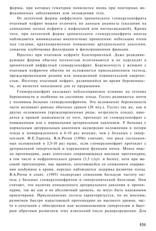 формы, при которых гематурия появляется вновь при повторных ин­
фекционных заболеваниях или охлаждении тела.
    От латентной формы диффузного хронического гломерулонефрита
очаговый нефрит можно отличить по данным анамнеза (указания на
совпадение начала нефрита с инфекцией или интоксикацией). Кроме
того, при латентной форме хронического гломерулонефрита иногда
наблюдаются минимальные внепочечные проявления: небольшие отеки
под глазами, кратковременное повышение артериального давления,
снижены клубочковая фильтрация и фильтрационная фракция.
    Прогноз при очаговом нефрите благоприятный. Даже рецидиви­
рующие формы обычно полностью излечиваются и не переходят в
хронический диффузный гломерулонефрит. Беременность у женщин с
очаговым нефритом обычно не осложняется присоединением гестоза,
преждевременными родами или повышенной перинатальной смертно­
стью. Поэтому очаговый нефрит, развившийся во время беременнос­
ти, не является показанием для ее прерывания.
    Гломерулонефрит оказывает неблагоприятное влияние на течение
беременности и особенно на состояние плода. Гестоз развивается почти
у половины больных гломерулонефритом. Это осложнение беременности
часто возникает раньше обычных сроков (28 нед.). Гестоз так же, как и
другие осложнения (преждевременные роды, незрелость плода), нахо­
дится в прямой зависимости от того, протекает ли гломерулонефрит с
повышенным или с нормальным артериальным давлением. У больных с
нормальным артериальным давлением акушерские осложнения и потери
плода и новорожденного в 4-10 раз меньше, чем у больных с гипер­
тензией. И.Е.Тареева, В.А.Рогов (1996) считают, что риск гестацион-
ных осложнений в 3,5-10 раз выше, если гломерулонефрит протекает с
артериальной гипертензией и нарушением функции почек. Менее опас­
на протеинурия, даже длительно сохраняющаяся высокая протеинурия,
в том числе и нефротического уровня (3,5 г/сут. и более), хотя при вы­
сокой протеинурии, как правило, сочетающейся со снижением содержа­
ния альбумина в крови, нередко наблюдается задержка развития плода.
В.А.Рогов и соавт. (1995) подвергают сомнению большую частоту гес­
тоза у больных гломерулонефритом и гипертонической болезнью. Они
считают, что наличие повышенного артериального давления и протеи­
нурии, так же как и их абсолютный уровень, не могут быть надежными
ориентирами. Присоединение гестоза характеризуется, по их мнению,
развитием быстро нарастающей протеинурии до высокого уровня, час­
то в сочетании с обострением или возникновением гипертензии и быст­
рым обратным развитием этих изменений после родоразрешения. Для


                                                                  531
 