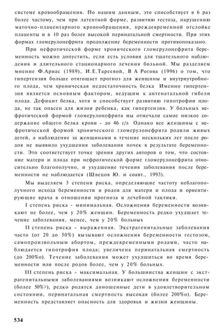 системе кровообращения. По нашим данным, это способствует в 6 раз
более частому, чем при латентной форме, развитию гестоза, нарушению
маточно-плацентарного кровообращения, преждевременной отслойке
плаценты и в 10 раз более высокой перинатальной смертности. При этих
формах гломерулонефрита продолжение беременности противопоказано.
    При нефротической форме хронического гломерулонефрита бере­
менность можно допустить, если есть условия для тщательного наблю­
дения и длительного стационарного лечения больной. Мы разделяем
мнение Ф.Ариас (1989), И.Е.Тареевой, В А Рогова (1996) о том, что
гипертензия больше отягощает прогноз для женщины и внутриутробно­
го плода, чем хроническая недостаточность белка Именно гипертен­
зия является основным фактором, ведущим к антенатальной гибели
плода. Дефицит белка, хотя и способствует развитию гипотрофии пло­
да, не так опасен для жизни ребенка, как гипертензия. У больных не­
фротической формой гломерулонефрита мы отмечали самое низкое со­
держание общего белка крови - до 46 г/л Однако все женщины с не­
фротической формой хронического гломерулонефрита родили живых
детей, а наблюдение за женщинами в течение нескольких лет после ро­
дов не выявило ухудшения заболевания почек в результате беременно­
сти. Это соответствует точке зрения других авторов о том, что состоя­
ние матери и плода при нефротической форме гломерулонефрита отно­
сительно благополучно, и ухудшение течения заболевания после бере­
менности не наблюдается (Швецов Ю. и соавт., 1993).
    Мы выделяем 3 степени риска, определяющие частоту неблагопо­
лучного исхода беременности и родов для матери и плода и ориенти­
рующие врача в отношении прогноза и лечебной тактики.
    I степень риска - минимальная. Осложнения беременности возни­
кают не более, чем у 20% женщин. Беременность редко ухудшает те­
чение заболевания, менее, чем у 20% больных
    II степень риска - выраженная. Экстрагенитальные заболевания
часто (от 20 до 50%) вызывают осложнения беременности гестозом,
самопроизвольным абортом, преждевременными родами, часто на­
блюдается гипотрофия плода; увеличена перинатальная смертность
(до 200%о). Течение заболевания может ухудшиться во время бере­
менности или после родов более, чем у 20% больных.
    III степень риска - максимальная. У большинства женщин с экст-
рагенитальными заболеваниями возникают осложнения беременности
(более 50%>), редко родятся доношенные дети в удовлетворительном
состоянии, перинатальная смертность высокая (более 200%о). Бере­
менность представляет опасность для здоровья и жизни женщины.


534
 