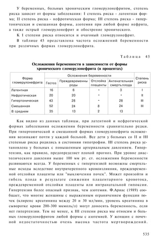 У беременных, больных хроническим гломерулонефритом, степень
риска зависит от формы заболевания: I степень риска - латентная фор­
ма; II степень риска - нефротическая форма; III степень риска - гипер­
тоническая и смешанная формы, азотемия при любой форме нефрита,
а также острый гломерулонефрит и обострение хронического.
   К I степени риска относится и очаговый гломерулонефрит.
   В таблице 45 представлена частота осложнений беременности
при различных формах гломерулонефрита.

                                                                                Таблица              45

                Осложнения беременности в зависимости от формы
                  хронического гломерулонефрита (в процентах)
                                          Осложнения беременности
       Форма                                                                               Степень
  гломерулонефрита                  Преждевременны         Отслойка Антенательная           риска
                           Гестоз
                                         роды              плаценты смерть плода
 Латентная                   16               6                 -               3               I
  Нефротическая              20              20                 -               -               II
 Гипертоническая             43              28                 -              28              III
 Смешанная                   52              24                 8              24              III
  В среднем                  35              13                 2               13


    Как видно из данных таблицы, при латентной и нефротической
формах заболевания осложнения беременности сравнительно редки.
При гипертонической и смешанной формах гломерулонефрита осложне­
ния возникают почти у каждой больной. Все дети у больных со II и III
степенью риска родились в состоянии гипотрофии. III степень риска ус­
тановлена у больных с повышенным артериальным давлением. Гипер­
тензия, как правило, предопределяет плохой прогноз. При уровне диас-
толического давления выше 100 мм рт. ст. осложнения беременности
развиваются всегда. У беременных с гипертензией возможны смертель­
ные исходы вследствие внутричерепного кровоизлияния, преждевремен­
ной отслойки плаценты или "выключения почек". Может произойти и
гибель плода в результате с н и ж е н и я п л а ц е н т а р н о г о кровотока,
преждевременной отслойки плаценты или интранатальной гипоксии.
Гипертензия более опасный признак, чем азотемия. Ф.Ариас (1989) соо­
бщает, что многие женщины с выраженным ограничением функции по­
чек (клиренс креатинина между 20 и 30 мл/мин, уровень креатинина в
сыворотке крови 200-300 мкмоль/л) могут доносить беременность, если
нет гипертензии. Тем не менее, к III степени риска мы относим и боль­
ных гломерулонефритом любой формы с азотемией. У женщин с почеч­
ной н е д о с т а т о ч н о с т ь ю о ч е н ь в ы с о к а ч а с т о т а м е р т в о р о ж д е н и й .


                                                                                                    535
 