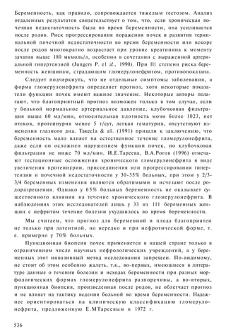 Беременность, как правило, сопровождается тяжелым гестозом. Анализ
отдаленных результатов свидетельствует о том, что, если хроническая по­
чечная недостаточность была во время беременности, она усиливается
после родов. Риск прогрессирования поражения почек и развития терми­
нальной почечной недостаточности во время беременности или вскоре
после родов многократно возрастает при уровне креатинина к моменту
зачатия выше 180 мкмоль/л, особенно в сочетании с выраженной артери­
альной гипертензией (Juпgers Р. е1 а!., 1990). При 111 степени риска бере­
менность женщинам, страдающим гломерулонефритом, противопоказана.
    Следует подчеркнуть, что не отдельные симптомы заболевания, а
форма гломерулонефрита определяет прогноз, хотя некоторые показа­
тели функции почек имеют важное значение. Некоторые авторы пола­
гают, что благоприятный прогноз возможен только в том случае, если
у больной нормальное артериальное давление, клубочковая фильтра­
ция выше 60 мл/мин, относительная плотность мочи более 1023, нет
отеков, протеинурия менее 5 г/сут, легкая гематурия, отсутствуют из­
менения глазного дна. Такес1а & а1. (1991) пришли к заключению, что
беременность мало влияет на естественное течение гломерулонефрита,
даже если он осложнен нарушением функции почек, но клубочковая
фильтрация не ниже 70 мл/мин. И.Е.Тареева, В.А.Рогов (1996) отмеча­
ют гестационные осложнения хронического гломерулонефрита в виде
увеличения протеинурии, присоединения или прогрессирования гипер­
тензии и почечной недостаточности у 30-35% больных, при этом у 2/3-
3/4 беременных изменения являются обратимыми и исчезают после ро­
доразрешения. Однако у 6 5 % больных беременность не оказывает су­
щественного влияния на течение хронического гломерулонефрита. В
наблюдениях этих исследователей лишь у 33 из 111 беременных жен­
щин с нефритом течение болезни ухудшилось во время беременности.
    Мы считаем, что прогноз для беременной и плода благоприятен
не только при латентной, но нередко и при нефротической форме, т.
е. примерно у 70% больных.
    Пункционная биопсия почек применяется в нашей стране только в
ограниченном числе научных нефрологических учреждений, а у бере­
менных этот инвазивный метод исследования запрещен. По-видимому,
не стоит об этом особенно жалеть, т.к., во-первых, имеющиеся в литера­
туре данные о течении болезни и исходах беременности при разных мор­
фологических формах гломерулонефрита разноречивы, а во-вторых,
пункционная биопсия, произведенная после родов, не облегчает прогноз
и не влияет на тактику ведения больной во время беременности. Надеж­
нее ориентироваться на клиническую к л а с с и ф и к а ц и ю гломеруло­
нефрита, предложенную Е.МТареевым в 1972 г.


536
 