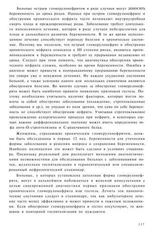Больные острым гломерулонефритом в ряде случаев могут ДОНОСИТЬ
беременность до срока родов. Однако при остром гломерулонефрите и
обострении хронического нефрита часто возникают внутриутробная
смерть плода и преждевременные роды. Заболевание требует длительно­
го интенсивного лечения, которое в ряде случаев небезразлично для
плода и дальнейшего развития беременности. В то же время неполно­
ценное лечение способствует переходу болезни в хроническое состоя­
ние. Поэтому мы полагаем, что острый гломерулонефрит и обострение
хронического нефрита относятся к III степени риска, являются проти­
вопоказанием к беременности и требуют ее прерывания независимо от
срока. Следует при этом помнить, что диагностика обострения хрони­
ческого нефрита сложна, особенно во время беременности. Ошибка в
диагнозе может привести к неоправданному прерыванию беременности
(не говоря уже о ненужном лечении). Не каждое ухудшение состояния
больной, а также усиление одного или нескольких симптомов являются
обострением болезни. Во многих случаях за обострение гломерулонеф­
рита может быть ошибочно принято появление признаков гестоза. По­
этому необходимо учитывать наличие факторов, которые могли по­
влечь за собой обострение заболевания (охлаждение, стрептококковые
заболевания и др.), не упуская из поля зрения, что сама по себе беремен­
ность не способствует обострению нефрита. Учитывая стрептококковое
происхождение аллергического процесса при нефрите, в некоторых слу­
чаях важное дифференциальное значение может иметь определение ти­
фа анти-О-стрептолизина и С-реактивного белка.
    Женщины, страдающие хроническим гломерулонефритом, долж­
ны быть обследованы в первые 12 нед. беременности для уточнения
формы заболевания и решения вопроса о сохранении беременности.
Наиболее полноценно это может быть сделано в условиях стациона­
ра. Поскольку родильный дом располагает меньшими диагностичес­
кими возможностями для обследования больных с заболеваниями по­
чек, желательна госпитализация в терапевтический или специализи­
рованный нефрологический стационар.
    Больные, у которых установлена латентная форма гломерулонеф­
рита, могут в дальнейшем наблюдаться в женской консультации с
целью с в о е в р е м е н н о й диагностики первых признаков обострения
хронического гломерулонефрита или гестоза. Лечить эти патологи­
ческие состояния следует в стационаре, так как амбулаторное лече­
ние часто менее эффективно и может привести к тяжелым осложнени­
ям. Если обострение гломерулонефрита и гестоз отсутствуют, то жен­
щины в повторной госпитализации не нуждаются.


                                                                    537
 