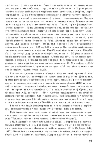 еще не зная о наступлении ее. Позже эти препараты легко проходят че­
рез плаценту. Они обладают тератогенным действием, в 2 раза увели­
чивают частоту внематочной беременности, спонтанных абортов, мерт-
ворождений. С их применением связывают большую частоту врожден­
ных уродств у детей и кровоизлияний в мозг у новорожденных. Замена
непрямых антикоагулянтов гепарином в ранние сроки беременности
может нарушить нидацию плодного яйца. Позже, при сформировав­
шейся плаценте, использование гепарина предпочтительнее, поскольку
это крупномолекулярное вещество не проникает через плаценту. Одна­
ко сложность лабораторного контроля, как показывает наш опыт, не
гарантирует от осложнений, связанных с применением гепарина, и от
необходимости вновь перейти на использование непрямых антикоагу­
лянтов. Л.В.Ванина и соавт. (1982), И.Б.Манухин (1997) рекомендуют
применять фенил и н от 0,03 до 0,06 г в сутки. Протромбиновый индекс
должен удерживаться в пределах 50-60% (вне беременности - 30-40%).
Со II триместра дозу фенилина следует увеличить в 1,5-2 раза в связи с
физиологической гинеркоагуляцией. Антикоагулянты необходимо при­
менять в родах и в послеродовом периоде. В первые дни после родов
рекомендуется перейти на назначение гепарина. С. Мигпа§пап (1985)
считает целесообразным применять гепарин с 37 нед. беременности до
конца первой недели после родов.
    Сочетание протеза клапана сердца с мерцательной аритмией все­
гда сопровождается, несмотря на прием антикоагулянтов (фенилин),
тромбофилическим состоянием: у этих беременных на фоне гипокоагу-
ляции в плазменном звене гемостаза (подострая форма ДВС-синдро-
ма) выявлена сочетанная тромбоцитопения потребления (потенциаль­
ная гиперреактивность тромбоцитов) и резкое угнетение фибринолиза
(Макацария А.Д. и соавт., 1994). Авторы рекомендуют назначение
антиагрегантов: аспирин 0,25 г через день, или курантил 6-9 таблеток
в сутки, или трентал 4-8 таблеток в сутки, или теоникол 0,15 г 4 раза
в сутки и реополиглюкин по 200-400 мл в вену капельно через день.
    Вопросы о методе родоразрешения и о лактации в связи с перехо­
дом антикоагулянтов через плаценту остаются нерешенными.
    При механическом или биологическом протезе митрального кла­
пана показана профилактика инфекционного эндокардита (см. в раз­
деле "Тактика ведения беременных с болезнями сердца").
    Среди женщин с протезом клапана сердца материнская и перина­
тальная смертность в 8-10 раз выше, чем у беременных с неоперирован-
ным пороком сердца (Макацария А.Д. и соавт., 1991; Соболев В.Б.,
1992). Важнейшими причинами перинатальной заболеваемости и смерт­
ности служат аномалии развития, задержка развития и внутриутробная

                                                                   53
 