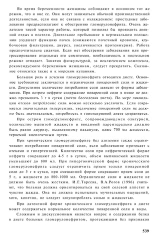 Во время беременности женщины соблюдают в основном тот же
режим, что и вне ее. Они могут заниматься обычной производственной
деятельностью, если она не связана с охлаждением: простудные забо­
левания предрасполагают к обострению гломерулонефрита. Очень же­
лателен такой характер работы, который позволял бы проводить днев­
ной отдых в постели. Длительное пребывание в вертикальном положе­
нии ухудшает функцию почек (снижаются почечный кровоток, клу­
бочковая фильтрация, диурез, увеличивается протеинурия). Работа
предпочтительна сидячая. Если нет обострения заболевания или про­
грессирования отдельных его симптомов, необходимость в постельном
режиме отпадает. Занятия физкультурой, за исключением комплекса,
рекомендуемого беременным женщинам, следует прекратить. Сказан­
ное относится также и к морским купаниям.
    Большая роль в лечении гломерулонефрита отводится диете. Основ­
ное требование заключается в ограничении поваренной соли и жидко­
сти. Допустимое количество потребления соли зависит от формы заболе­
вания. При остром нефрите содержание поваренной соли в нище не дол­
жно превышать 3 г в сутки (почти бессолевая диета). По мере ликвида­
ции отеков потребление соли можно несколько увеличить. Если сохра­
няется значительная гипертензия, увеличение поваренной соли не долж­
но быть значительным, потребность в гиионатриевой диете сохраняется.
    При остром гломерулонефрите, сопровождающемся олигурией,
количество выпитой жидкости и вводимой парентерально д о л ж н о
быть равно диурезу, выделенному накануне, плюс 700 мл жидкости,
теряемой внепочечным путем.
      При хроническом гломерулонефрите без азотемии также ограни­
чивают потребление поваренной соли, если заболевание протекает с
отеками и гипертензией. Количество соли при нефротической форме
нефрита сокращают до 4-5 г в сутки, объем выпиваемой жидкости
уменьшают до 800 мл. При гипертонической форме хронического
г л о м е р у л о н е ф р и т а следует о г р а н и ч и т ь прием т о л ь к о п о в а р е н н о й
соли до 5 г в сутки, при смешанной форме сокращают прием соли до
5 г, а жидкости до 800-1000 мл. Ограничение соли и жидкости не
должно быть очень жестким. И.Е.Тареева, В.А.Рогов (1996) счита­
ют, что больная должна ориентироваться на свой солевой аппетит и
чувство жажды. Она не должна испытывать мучительных ощущений,
хотя, конечно, не следует злоупотреблять солью и жидкостью.
   При латентной форме хронического гломерулонефрита в диете
может содержаться нормальное количество поваренной соли и воды.
   Сложным и дискуссионным является вопрос о содержании белка
в диете больных гломерулонефритом, протекающим без признаков


                                                                                            539
 