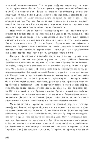 почечной недостаточности. При остром нефрите рекомендуется неко­
торое ограничение белка: 30 г в сутки в первую неделю заболевания
и 50-60 г в дальнейшем. Такое сокращение белкового рациона спо­
собствует уменьшению выраженности всех основных симптомов бо­
лезни, поскольку малобелковая диета снижает работу почек и про­
дукцию антител. Так как беременность у женщин с острым гломеру­
лонефритом должна быть прервана, принцип питания остается тот
же, что и при этом заболевании вне беременности.
    При лечении хронического гломерулонефрита без азотемии суще­
ствуют три точки зрения на содержание белка в диете, каждая из них
достаточно обоснована. При малобелковой диете (0,5 г/кг) быстрее
снижаются отеки и артериальное давление, уменьшается протеинурия.
Высокобелковая диета (2 г/кг и более) обеспечивает потребность в
белке для покрытия всех пластических затрат, уменьшает гипопротеи-
немию. Физиологические нормы белка в пище (1 г/кг) - среднебелко-
вая диета переносится легче всего, улучшает состав мочи.
    Во время беременности малобелковую диету следует признать не­
подходящей, так как для роста и развития плода требуется большое
количество пластических веществ. С этой точки зрения более оправда­
на диета, содержащая повышенное количество белка (120-160 г в сут­
ки). Она показана при нефротической форме гломерулонефрита, со­
провождающейся большой потерей белка с мочой и гипопротеинеми-
ей. Следует учесть, что избыток белковых продуктов в пище уже через
неделю ухудшает аппетит, усиливает протеинурию, которая может
быть в некоторых случаях ошибочно расценена как присоединение не­
фропатии беременных. При гипертонической и смешанной формах
гломерулонефрита рекомендуется диета со средним содержанием бел­
ка (70 г в сутки), а при большей потере белка с мочой его дефицит
компенсируется парентеральными вливаниями белковосодержащих
жидкостей. Диета при латентной форме заболевания не имеет каких-
либо особенностей в качественном и количественном составе.
    Медикаментозные средства являются основой терапии гломеру­
лонефрита. Однако во время беременности приходится применять толь­
ко симптоматическое лечение. В этиологической (противострепто-
кокковой) терапии нет необходимости, поскольку острый гломеруло­
нефрит во время беременности возникает редко. Патогенетическая тера­
пия вне беременности включает в себя: 1) методы, преимущественное
действие которых определяется иммунной депрессией (глюкокортикои­
ды, цитостатики, плазмаферез, антилимфоцигарная сыворотка, дренаж
грудного лимфатического протока); 2) средства п р е и м у щ е с т в е н н о


540
 