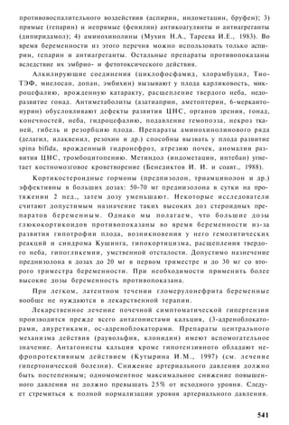 противовоспалительного воздействия (аспирин, индометацин, бруфен); 3)
прямые (гепарин) и непрямые (фенилин) антикоагулянты и антиагреганты
(дипиридамол); 4) аминохинолины (Мухин Н.А., Тареева И.Е., 1983). Во
время беременности из этого перечня можно использовать только аспи­
рин, гепарин и антиагреганты. Остальные препараты противопоказаны
вследствие их эмбрио- и фетотоксического действия.
    Алкилирующие соединения (циклофосфамид, хлорамбуцил, Тио-
ТЭФ, миелосан, допан, эмбихин) вызывают у плода карликовость, мик­
роцефалию, врожденную катаракту, расщепление твердого неба, недо­
развитие гонад. Антиметаболиты (азатиаприн, аметоптерин, 6-меркаито-
иурин) обусловливают дефекты развития ЦНС, органов зрения, гонад,
конечностей, неба, гидроцефалию, подавление гемопоэза, некроз тка­
ней, гибель и резорбцию плода. Препараты аминохинолинового ряда
(делагил, илаквенил, резохин и др.) способны вызвать у плода развитие
spina bifida, врожденный гидронефроз, атрезию почек, аномалии раз­
вития ЦНС, тромбоцитопению. Метиндол (индометацин, интебан) угне­
тает костномозговое кроветворение (Бенедиктов И. И. и соавт., 1988).
      Кортикостероидные гормоны (предпизолон, триамцинолон и др.)
эффективны в больших дозах: 50-70 мг преднизолона в сутки на про­
тяжении 2 нед., затем дозу уменьшают. Некоторые исследователи
считают допустимым назначение таких высоких доз стероидных пре­
п а р а т о в б е р е м е н н ы м . О д н а к о м ы п о л а г а е м , что б о л ь ш и е д о з ы
глюкокортикоидов противопоказаны во время беременности из-за
развития гипотрофии плода, возникновения у него гемолитических
реакций и синдрома Кушинга, гипокортицизма, расщепления твердо­
го неба, гипогликемии, умственной отсталости. Допустимо назнечение
преднизолона в дозах до 20 мг в первом триместре и до 30 мг со вто­
рого триместра беременности. При необходимости применить более
высокие дозы беременность противопоказана.
    При легком, латентном течении гломерулонефрита беременные
вообще не нуждаются в лекарственной терапии.
    Лекарственное лечение почечной симптоматической гипертензии
производится прежде всего антагонистами кальция, (3-адреноблокато-
рами, диуретиками, ос-адреноблокаторами. Препараты центрального
механизма действия (раувольфия, клонидин) имеют вспомогательное
значение. Антагонисты кальция кроме гипотензивного обладают не-
фропротективным действием (Кутырина И.М., 1997) (см. лечение
гипертонической болезни). Снижение артериального давления должно
быть постепенным; одномоментное максимальное снижение повышен­
ного давления не должно превышать 2 5 % от исходного уровня. Следу­
ет стремиться к полной нормализации уровня артериального давления.


                                                                                          541
 