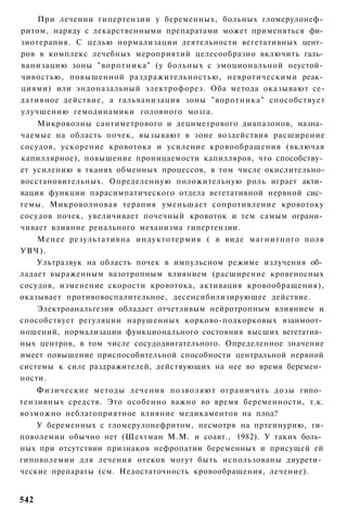 При лечении гипертензии у беременных, больных гломерулонеф­
ритом, наряду с лекарственными препаратами может применяться фи­
зиотерапия. С целью нормализации деятельности вегетативных цент­
ров в комплекс лечебных мероприятий целесообразно включить галь­
ванизацию зоны " в о р о т н и к а " (у больных с эмоциональной неустой­
чивостью, повышенной раздражительностью, невротическими реак­
циями) или эндоназальный электрофорез. Оба метода оказывают се-
дативное действие, а гальванизация зоны "воротника" способствует
улучшению гемодинамики головного мозга.
    Микроволны сантиметрового и дециметрового диапазонов, назна­
чаемые на область почек, вызывают в зоне воздействия расширение
сосудов, ускорение кровотока и усиление кровообращения (включая
капиллярное), повышение проницаемости капилляров, что способству­
ет усилению в тканях обменных процессов, в том числе окислительно-
восстановительных. Определенную положительную роль играет акти­
вация функции парасимпатического отдела вегетативной нервной сис­
темы. Микроволновая терапия уменьшает сопротивление кровотоку
сосудов почек, увеличивает почечный кровоток и тем самым ограни­
чивает влияние ренального механизма гипертензии.
    М е н е е результативна индуктотермия ( в виде магнитного поля
УВЧ).
    Ультразвук на область почек в импульсном режиме излучения об­
ладает выраженным вазотропным влиянием (расширение кровеносных
сосудов, изменение скорости кровотока, активация кровообращения),
оказывает противовоспалительное, десенсибилизирующее действие.
    Электроанальгезия обладает отчетливым нейротропным влиянием и
способствует регуляции нарушенных корково-подкорковых взаимоот­
ношений, нормализации функционального состояния высших вегетатив­
ных центров, в том числе сосудодвигательного. Определенное значение
имеет повышение приспособительной способности центральной нервной
системы к силе раздражителей, действующих на нее во время беремен­
ности.
    Физические методы лечения позволяют ограничить дозы гипо­
тензивных средств. Это особенно важно во время беременности, т.к.
возможно неблагоприятное влияние медикаментов на плод?
    У беременных с гломерулонефритом, несмотря на пртеинурию, ги-
поволемии обычно нет (Шехтман М.М. и соавт., 1982). У таких боль­
ных при отсутствии признаков нефропатии беременных и присущей ей
гиповолемии для лечения отеков могут быть использованы диурети­
ческие препараты (см. Недостаточность кровообращения, лечение).


542
 