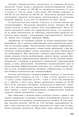 Л е ч е н и е гииопротеинемии заключается во вливании белковых
жидкостей. Сухую плазму в разведении бидистиллированной водой в
отношении 1:3 вводят по 200-300 мл внутривенно капельно 2-3 раза
в неделю. С этой же целью в вену вводят 2 0 % раствор альбумина по
100-200 мл или протеин по 200-300 мл. Небелковой природы плазмо-
замещающие жидкости (полиглюкин, реополиглюкин) не уменьшают
белковый дефицит, и для этого их применять не имеет смысла.
    К симптоматической терапии относится и лечение анемии при
гломерулонефрите. Назначение препаратов железа, витамина В |2 , фо­
лиевой кислоты и других средств часто малоэффективно. Более на­
дежно переливание крови или эритроцитной массы, что нежелатель­
но во время беременности во избежание иммунизации организма ан­
тигеном крови донора с последующим мертворождением, бесплоди­
ем. Кроме того, возможно заражение HBsAg.
    Антибиотики не оказывают влияния на течение хронического гломе­
рулонефрита, как и удаление инфекционного очага (хронический тонзил­
лит) не излечиваег нефрит. Тонзиллэктомия имеет важное профилактичес­
кое значение, если ее производят в самом начале заболевания, а при хро­
ническом гломерулонефрите удалять миндалины во время беременности
нет необходимости. При простудных, особенно стрептококковых, заболе­
ваниях показано лечение антибиотиками, причем такими, которые обла­
дают наименьшим нефротоксическим действием. К ним относятся бензил­
пенициллин, к которому не развивается "привыкания" стрептококковой
флоры, а также эритромицин. Антибиотики тетрациклинового ряда не
только обладают нефротоксическим действием, но и неблагоприятно вли­
яют на плод. Сульфаниламидные препараты нефротоксичны, их назначе­
ние особенно нежелательно при гломерулонефрите.
    Лечение хронического гломерулонефрита включает и назначение
антиагрегантов: теоникола по 0,15 г 3 раза в сутки, трентала по 0,1
г 3 раза в сутки, курантила по 0,05 г 4 раза в сутки, или никошпана
но 1 таблетке 3 раза в день. Может применяться гепарин по 20 000
ЕД в сутки подкожно. Непрямые антикоагулянты (фенилии, синку-
мар и др.) противопоказаны беременным и родильницам, поскольку
могут вызвать у плода и новорожденного геморрагический синдром,
снижение уровня протромбина и смерть.
    При нарастании у больной уровня азотистых шлаков в крови и при
ацидозе пероральное назначение лекарств целесообразно заменить па­
рентеральным из-за развития элиминационного гастрита. В этой ситуа­
ции показано введение 100-150 мл 3-5% раствора гидрокарбоната на­
трия в вену капельно или в клизме ежедневно или через день до повы­
шения резервной щелочности. Может быть также применен леспенеф-


                                                                   543
 