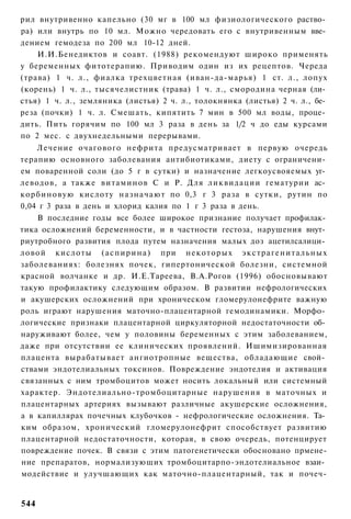рил внутривенно капельно (30 мг в 100 мл физиологического раство­
ра) или внутрь по 10 мл. Можно чередовать его с внутривенным вве­
дением гемодеза по 200 мл 10-12 дней.
    И.И.Бенедиктов и соавт. (1988) рекомендуют широко применять
у беременных фитотерапию. Приводим один из их рецептов. Череда
(трава) 1 ч. л., фиалка трехцветная (иван-да-марья) 1 ст. л., лопух
(корень) 1 ч. л., тысячелистник (трава) 1 ч. л., смородина черная (ли­
стья) 1 ч. л., земляника (листья) 2 ч. л., толокнянка (листья) 2 ч. л., бе­
реза (почки) 1 ч. л. Смешать, кипятить 7 мин в 500 мл воды, проце­
дить. Пить горячим по 100 мл 3 раза в день за 1/2 ч до еды курсами
по 2 мес. с двухнедельными перерывами.
    Лечение очагового нефрита предусматривает в первую очередь
терапию основного заболевания антибиотиками, диету с ограничени­
ем поваренной соли (до 5 г в сутки) и назначение легкоусвояемых уг­
леводов, а также витаминов С и Р. Для ликвидации гематурии ас­
корбиновую кислоту назначают по 0,3 г 3 раза в сутки, рутин по
0,04 г 3 раза в день и хлорид калия по 1 г 3 раза в день.
    В последние годы все более широкое признание получает профилак­
тика осложнений беременности, и в частности гестоза, нарушения внут­
риутробного развития плода путем назначения малых доз ацетилсалици­
ловой кислоты ( а с п и р и н а ) при некоторых э к с т р а г е н и т а л ь н ы х
заболеваниях: болезнях почек, гипертонической болезни, системной
красной волчанке и др. И.Е.Тареева, В.А.Рогов (1996) обосновывают
такую профилактику следующим образом. В развитии нефрологических
и акушерских осложнений при хроническом гломерулонефрите важную
роль играют нарушения маточно-плацентарной гемодинамики. Морфо­
логические признаки плацентарной циркуляторной недостаточности об­
наруживают более, чем у половины беременных с этим заболеванием,
даже при отсутствии ее клинических проявлений. Ишимизированная
плацента вырабатывает ангиотропные вещества, обладающие свой­
ствами эндотелиальных токсинов. Повреждение эндотелия и активация
связанных с ним тромбоцитов может носить локальный или системный
характер. Эндотелиально-тромбоцитарные нарушения в маточных и
плацентарных артериях вызывают различные акушерские осложнения,
а в капиллярах почечных клубочков - нефрологические осложнения. Та­
ким образом, хронический гломерулонефрит способствует развитию
плацентарной недостаточности, которая, в свою очередь, потенцирует
повреждение почек. В связи с этим патогенетически обосновано прмене-
ние препаратов, нормализующих тромбоцитарпо-эндотелиальное взаи­
модействие и улучшающих как маточно-плацентарный, так и почеч-


544
 