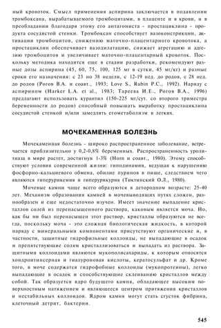 ный кровоток. Смысл применения аспирина заключается в подавлении
тромбоксана, вырабатываемого тромбоцитами, в плаценте и в крови, и в
преобладании благодаря этому его антагониста - простациклина - про­
дукта сосудистой стенки. Тромбоксан способствует вазоконстрикции, ак­
тивации тромбоцитов, снижению маточно-плацентарного кровотока, а
нростациклин обеспечивает вазодилатацию, снижает агрегацию и адге­
зию тромбоцитов и увеличивает маточно-плацентарный кровоток. Пос­
кольку методика находится еще в стадии разработки, рекомендуют раз­
ные дозы аспирина (45, 60, 75, 100, 125 мг в сутки, 45 мг/кг) и разные
сроки его назначения: с 23 но 38 недели, с 12-19 нед. до родов, с 28 нед.
до родов (Рогов В.А. и соавт., 1993; Love S., Rubin Р.С., 1992). Наряду с
аспирином (Harker L.A. et al., 1983; Тареева И.Е., Рогов В.А., 1996)
предлагают использовать курантил (150-225 мг/сут. со второго триместра
беременности до родов) способный повышать выработку простациклина
сосудистой стенкой и/или замедлять егометаболизм в легких.


                  МОЧЕКАМЕННАЯ БОЛЕЗНЬ
    Мочекаменная болезнь - широко распространенное заболевание, встре­
чается приблизительно у 0,2-0,8% беременных. Распространенность уроли-
тиаза в мире растет, достигнув 1-3% (Horn и соавт., 1980). Этому способ­
ствуют условия современной жизни: гиподинамия, ведущая к нарушению
фосфорно-кальциевого обмена, обилие пуринов в пище, следствием чего
являются гиперурикемия и гиперурикурия (Тиктинский О.Л., 1980).
     Мочевые камни чаще всего образуются в детородном возрасте: 25-40
лет. Механизм образования камней в мочевыводящих путях сложен, раз­
нообразен и еще недостаточно изучен. Имеет значение выпадение крис­
таллов солей из перенасыщенного раствора, каковым является моча. Но,
как бы ни был перенасыщен этот раствор, кристаллы образуются не все­
гда, поскольку моча - это сложная биологическая жидкость, в которой
наряду с минеральными компонентами присутствуют органические и, в
частности, защитные гидрофильные коллоиды, не выпадающие в осадок
и препятствующие солям кристаллизоваться и выпадать из раствора. За­
щитными коллоидами являются мукополисахариды, к которым относятся
хондроитинсерная и гиалуроновая кислоты, кератосульфат и др. Кроме
того, в моче содержатся гидрофобные коллоиды (мукопротеины), легко
выпадающие в осадок и способствующие склеиванию кристаллов между
собой. Так образуется ядро будущего камня, обладающее высоким по­
верхностным натяжением и являющееся центром притяжения кристаллов
и нестабильных коллоидов. Ядром камня могут стать сгусток фибрина,
клеточный детрит, бактерии.


                                                                     545
 