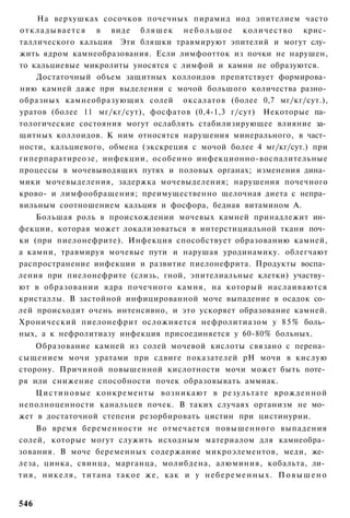 На верхушках сосочков почечных пирамид иод эпителием часто
о т к л а д ы в а е т с я в виде б л я ш е к н е б о л ь ш о е количество крис­
таллического кальция Эти бляшки травмируют эпителий и могут слу­
жить ядром камнеобразования. Если лимфоотток из почки не нарушен,
то кальциевые микролиты уносятся с лимфой и камни не образуются.
      Достаточный объем защитных коллоидов препятствует формирова­
нию камней даже при выделении с мочой большого количества разно­
образных камнеобразующих солей оксалатов (более 0,7 мг/кг/сут.),
уратов (более 11 мг/кг/сут), фосфатов (0,4-1,3 г/сут) Некоторые па­
тологические состояния могут ослаблять стабилизирующее влияние за­
щитных коллоидов. К ним относятся нарушения минерального, в част­
ности, кальциевого, обмена (экскреция с мочой более 4 мг/кг/сут.) при
гиперпаратиреозе, инфекции, особенно инфекционно-воспалительные
процессы в мочевыводящих путях и половых органах; изменения дина­
мики мочевыделения, задержка мочевыделения; нарушения почечного
крово- и лимфообращения; преимущественно щелочная диета с непра­
вильным соотношением кальция и фосфора, бедная витамином А.
      Большая роль в происхождении мочевых камней принадлежит ин­
фекции, которая может локализоваться в интерстициальной ткани поч­
ки (при пиелонефрите). Инфекция способствует образованию камней,
а камни, травмируя мочевые пути и нарушая уродинамику. облегчают
распространение инфекции и развитие пиелонефрита. Продукты воспа­
ления при пиелонефрите (слизь, гной, эпителиальные клетки) участву­
ют в образовании ядра почечного камня, на который наслаиваются
кристаллы. В застойной инфицированной моче выпадение в осадок со­
лей происходит очень интенсивно, и это ускоряет образование камней.
Хронический пиелонефрит осложняется нефролитиазом у 8 5 % боль­
ных, а к нефролитиазу инфекция присоединяется у 60-80% больных.
    Образование камней из солей мочевой кислоты связано с перена­
сыщением мочи уратами при сдвиге показателей рН мочи в кислую
сторону. Причиной повышенной кислотности мочи может быть поте­
ря или снижение способности почек образовывать аммиак.
    Ц и с т и н о в ы е конкременты возникают в результате врожденной
неполноценности канальцев почек. В таких случаях организм не мо­
жет в достаточной степени резорбировать цистин при цистинурии.
       Во время беременности не отмечается повышенного выпадения
солей, которые могут служить исходным материалом для камнеобра­
зования. В моче беременных содержание микроэлементов, меди, же­
леза, цинка, свинца, марганца, молибдена, алюминия, кобальта, ли­
т и я , н и к е л я , т и т а н а т а к о е же, как и у н е б е р е м е н н ы х . П о в ы ш е н о


546
 