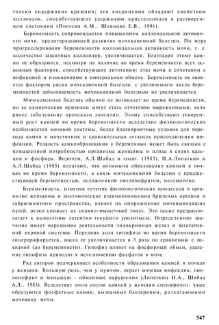 только с о д е р ж а н и е кремния; его соединения обладают свойством
коллоидов, способствующих удержанию кристаллоидов в растворен­
ном состоянии (Погосян A.M., Шевцова Е.В., 1991).
    Беременность сопровождается повышением коллоидальной активно­
сти мочи, предотвращающей развитие мочекаменной болезни. По мере
прогрессирования беременности коллоидальная активность мочи, т. е.
количество защитных коллоидов, увеличивается. Благодаря этому кам­
ни не образуются, несмотря на наличие во время беременности всех ос­
новных факторов, способствующих литогении: стаз мочи в сочетании с
инфекцией и изменениями в минеральном обмене. Беременность не явля­
ется фактором риска мочекаменной болезни: с увеличением числа бере­
менностей заболеваемость мочекаменной болезнью не увеличивается.
    Мочекаменная болезнь обычно не возникает во время беременности,
но ее клинические признаки могут стать отчетливо выраженными, если
ранее заболевание протекало латентно. Этому способствуют ускорен­
ный рост камней во время беременности вследствие физиологических
особенностей мочевой системы, более благоприятные условия для пере­
хода камня в мочеточник и сравнительная легкость присоединения ин­
фекции. Редкость камнеобразования у беременных может быть связана с
повышенной потребностью организма женщины и плода в солях каль­
ция и фосфора. Впрочем, А.Л.Шабад и соавт. (1983), Н.А.Лопаткин и
А.Л.Шабад (1985) полагают, что возможно образование камней в поч­
ках во время беременности, а связь мочекаменной болезни с предше­
ствующей беременностью, осложненной пиелонефритом, несомненна.
    Беременность, изменяя течение физиологических процессов в орга­
низме женщины и анатомические взаимоотношения брюшных органов и
забрюшинного пространства, влияет на опорожнение мочевыводящих
путей, резко снижает их нервно-мышечный тонус. Это также предраспо­
лагает к выявлению латентно текущего уролитиаза. Определенное зна­
чение имеет нарушение деятельности эндокринных желез и вегетатив­
ной нервной системы. Передняя доля гипофиза во время беременности
гипертрофируется, масса ее увеличивается в 3 раза по сравнению с ис­
ходной (до беременности). Гипофиз влияет на фосфорный обмен, удале­
ние гипофиза приводит к исчезновению фосфатов в моче.
    Ряд авторов подчеркивает особенности образования камней в почках
у женщин. Большую роль, чем у мужчин, играет мочевая инфекция, пие­
лонефрит и меньшую - обменные нарушения (Лопаткин Н.А., Шабад
А.Л., 1985). Вследствие этого состав камней у женщин специфичен: чаще
образуются фосфатные камни, вызванные бактериями, р а з л а г а ю щ и м и
мочевину мочи.


                                                                     547
 