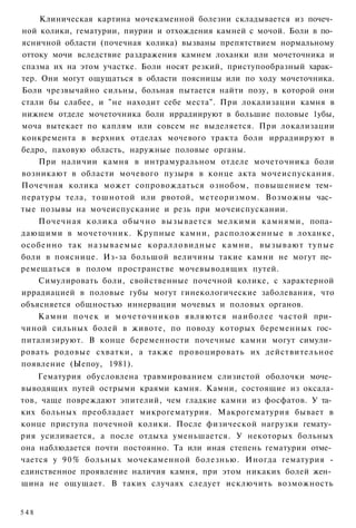 Клиническая картина мочекаменной болезни складывается из почеч­
ной колики, гематурии, пиурии и отхождения камней с мочой. Боли в по­
ясничной области (почечная колика) вызваны препятствием нормальному
оттоку мочи вследствие раздражения камнем лоханки или мочеточника и
спазма их на этом участке. Боли носят резкий, приступообразный харак­
тер. Они могут ощущаться в области поясницы или по ходу мочеточника.
Боли чрезвычайно сильны, больная пытается найти позу, в которой они
стали бы слабее, и "не находит себе места". При локализации камня в
нижнем отделе мочеточника боли иррадиируют в большие половые 1убы,
моча вытекает по каплям или совсем не выделяется. При локализации
конкремента в верхних отделах мочевого тракта боли иррадиируют в
бедро, паховую область, наружные половые органы.
    При наличии камня в интрамуральном отделе мочеточника боли
возникают в области мочевого пузыря в конце акта мочеиспускания.
Почечная колика может сопровождаться ознобом, повышением тем­
пературы тела, тошнотой или рвотой, метеоризмом. Возможны час­
тые позывы на мочеиспускание и резь при мочеиспускании.
    Почечная колика обычно вызывается мелкими камнями, попа­
дающими в мочеточник. Крупные камни, расположенные в лоханке,
особенно так н а з ы в а е м ы е коралловидные камни, вызывают тупые
боли в пояснице. Из-за большой величины такие камни не могут пе­
ремещаться в полом пространстве мочевыводящих путей.
    Симулировать боли, свойственные почечной колике, с характерной
иррадиацией в половые губы могут гинекологические заболевания, что
объясняется общностью иннервации мочевых и половых органов.
    Камни почек и м о ч е т о ч н и к о в являются наиболее частой при­
чиной сильных болей в животе, по поводу которых беременных гос­
питализируют. В конце беременности почечные камни могут симули­
ровать родовые схватки, а также провоцировать их действительное
появление (Ыепоу, 1981).
    Гематурия обусловлена травмированием слизистой оболочки моче­
выводящих путей острыми краями камня. Камни, состоящие из оксала-
тов, чаще повреждают эпителий, чем гладкие камни из фосфатов. У та­
ких больных преобладает микрогематурия. Макрогематурия бывает в
конце приступа почечной колики. После физической нагрузки гемату­
рия усиливается, а после отдыха уменьшается. У некоторых больных
она наблюдается почти постоянно. Та или иная степень гематурии отме­
чается у 9 0 % больных мочекаменной болезнью. Иногда гематурия -
единственное проявление наличия камня, при этом никаких болей жен­
щина не ощущает. В таких случаях следует исключить возможность


548
 
