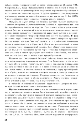 гибель плода, геморрагический синдром новорожденных (Кожухов Т.М.,
Смирнова Л.М., 1992). Неблагоприятный прогноз для матери и плода по­
зволяет считать нецелесообразным сохранение беременности у женщин с
искусственным клапаном сердца. Изредка производят протезирование
митрального клапана во время беременности, ио, как пишет Н. Just (1978),
"..протезирование может оказаться тяжелее самого порока".
     Митральный порок сердца во многих случаях бывает сочетанным
- стеноз отверстия и недостаточность клапана с преобладанием или
без преобладания одного из пороков. Сочетанные пороки декомпенси-
руются быстро. Митральный стеноз препятствует полноценному напол­
нению левого желудочка, уменьшаются сердечный выброс и коронар­
ное кровообращение гипертрофированного левого желудочка. В фазу
диастолы через суженное атрио-вентрикулярное отверстие проходит
больше крови, чем при "чистом" стенозе, т. е. к обычному количеству
крови присоединяется избыточный объем ее, поступающий в левое
предсердие через поврежденный клапан. Для обеспечения транспорти­
ровки большого количества крови через суженное митральное отвер­
стие давление в левом предсердии значительно повышается, что вызы­
вает подъем давления в малом круге кровообращения.
    Прогноз при "митральной болезни" обычно более тяжелый, чем
при изолированном митральном пороке. При беременности, когда ми­
нутный объем крови увеличен, сочетанное поражение митрального
клапана особенно опасно в связи с легко возникающими условиями
для отека легких и декомпенсации по большому кругу кровообраще­
ния. Свойственные митральным порокам цианоз и одышка появляют­
ся раньше и выражены сильнее. Размеры сердца всегда увеличены за
счет левого предсердия и обоих желудочков. Аускультативно отмеча­
ются симптомы как стеноза, так и недостаточности.
    У больных "митральной болезнью" беременность допустима толь­
ко при полной компенсации кровообращения.
    Пролапс митрального клапана - это не ревматический порок серд­
ца, а аномалия, которая может быть врожденной, приобретенной и
идиопатической, причинами последней считают наследственную непол­
ноценность соединительной ткани клапана и нарушение нейрогумо-
ральной регуляции деятельности сердца. Это состояние при котором
одна, а чаще обе створки митрального клапана выбухают в полость
левого предсердия во вторую половину систолы. Различают пролапс
митрального клапана трех степеней выраженности: I степень - выбуха­
ние створки на 0,3-0,6 см, II степень - 0,6-0,9 см, III степень - выбухание
больше 0,9 см. По наличию гемодинамических нарушений дифференци-

54
 