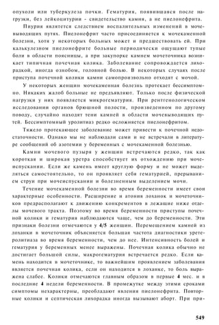 опухоли или туберкулеза почки. Гематурия, появившаяся после на­
грузки, без лейкоцитурии - свидетельство камня, а не пиелонефрита.
    Пиурия являтется следствием воспалительных изменений в моче­
выводящих путях. Пиелонефрит часто присоединяется к мочекаменной
болезни, хотя у некоторых больных может и предшествовать ей. При
калькулезном пиелонефрите больные периодически ощущают тупые
боли в области поясницы, а при закупорке камнем мочеточника возни­
кает типичная почечная колика. Заболевание сопровождается лихо­
радкой, иногда ознобом, головной болью. В некоторых случаях после
приступа почечной колики камни самопроизвольно отходят с мочой.
    У некоторых женщин мочекаменная болезнь протекает бессимптом­
но. Никаких жалоб больные не предъявляют. Только после физической
нагрузки у них появляется микрогематурия. При рентгенологическом
исследовании органов брюшной полости, произведенном по другому
поводу, случайно находят тени камней в области мочевыводящих пу­
тей. Бессимптомный уролитиаз редко осложняется пиелонефритом.
    Тяжело протекающее заболевание может привести к почечной недо­
статочности. Однако мы не наблюдали сами и не встречали в литерату­
ре сообщений об азотемии у беременных с мочекаменной болезнью.
    Камни мочевого пузыря у женщин встречаются редко, так как
короткая и широкая уретра способствует их отхождению при моче­
испускании. Если же камень имеет круглую форму и не может выде­
ляться самостоятельно, то он проявляет себя гематурией, прерывани­
ем струи при мочеиспускании и болезненным выделением мочи.
    Течение мочекаменной болезни во время беременности имеет свои
характерные особенности. Расширение и атония лоханок и мочеточни­
ков предрасполагают к движению конкрементов в лежащие ниже отде­
лы мочевого тракта. Поэтому во время беременности приступы почеч­
ной колики и гематурия наблюдаются чаще, чем до беременности. Эти
признаки болезни отмечаются у 4/5 женщин. Перемещением камней из
лоханки в мочеточник объясняется большая частота диагностики урете-
ролитиаза во время беременности, чем до нее. Интенсивность болей и
гематурия у беременных менее выражены. Почечная колика обычно не
достигает большой силы, макрогематурия встречается редко. Если ка­
мень находится в мочеточнике, то важнейшим проявлением заболевания
является почечная колика, если он находится в лоханке, то боль выра­
жена слабее. Колики отмечаются главным образом в первые 4 мес. и в
последние 4 недели беременности. В промежутке между этими сроками
симптомы нехарактерны, преобладают явления пиелонефрита. Повтор­
ные колики и септическая лихорадка иногда вызывают аборт. При при-


                                                                549
 