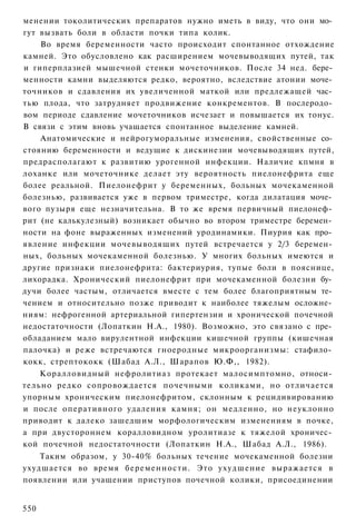 менении токолитических препаратов нужно иметь в виду, что они мо­
гут вызвать боли в области почки типа колик.
    Во время беременности часто происходит спонтанное отхождение
камней. Это обусловлено как расширением мочевыводящих путей, так
и гиперплазией мышечной стенки мочеточников. После 34 нед. бере­
менности камни выделяются редко, вероятно, вследствие атонии моче­
точников и сдавления их увеличенной маткой или предлежащей час­
тью плода, что затрудняет продвижение конкрементов. В послеродо­
вом периоде сдавление мочеточников исчезает и повышается их тонус.
В связи с этим вновь учащается спонтанное выделение камней.
    Анатомические и нейрогуморальные изменения, свойственные со­
стоянию беременности и ведущие к дискинезии мочевыводящих путей,
предрасполагают к развитию урогенной инфекции. Наличие кпмня в
лоханке или мочеточнике делает эту вероятность пиелонефрита еще
более реальной. Пиелонефрит у беременных, больных мочекаменной
болезнью, развивается уже в первом триместре, когда дилатация моче­
вого пузыря еще незначительна. В то же время первичный пиелонеф­
рит (не калькулезный) возникает обычно во втором триместре беремен­
ности на фоне выраженных изменений уродинамики. Пиурия как про­
явление инфекции мочевыводящих путей встречается у 2/3 беремен­
ных, больных мочекаменной болезнью. У многих больных имеются и
другие признаки пиелонефрита: бактериурия, тупые боли в пояснице,
лихорадка. Хронический пиелонефрит при мочекаменной болезни бу­
дучи более частым, отличается вместе с тем более благоприятным те­
чением и относительно позже приводит к наиболее тяжелым осложне­
ниям: нефрогенной артериальной гипертензии и хронической почечной
недостаточности (Лопаткин Н.А., 1980). Возможно, это связано с пре­
обладанием мало вирулентной инфекции кишечной группы (кишечная
палочка) и реже встречаются гноеродные микроорганизмы: стафило­
кокк, стрептококк (Шабад А.Л., Шарапов Ю.Ф,, 1982).
    Коралловидный нефролитиаз протекает малосимптомно, относи­
тельно редко сопровождается почечными коликами, но отличается
упорным хроническим пиелонефритом, склонным к рецидивированию
и после оперативного удаления камня; он медленно, но неуклонно
приводит к далеко зашедшим морфологическим изменениям в почке,
а при двустороннем коралловидном уролитиазе к тяжелой хроничес­
кой почечной недостаточности (Лопаткин Н.А., Шабад А.Л., 1986).
    Таким образом, у 30-40% больных течение мочекаменной болезни
ухудшается во время беременности. Это ухудшение выражается в
появлении или учащении приступов почечной колики, присоединении


550
 