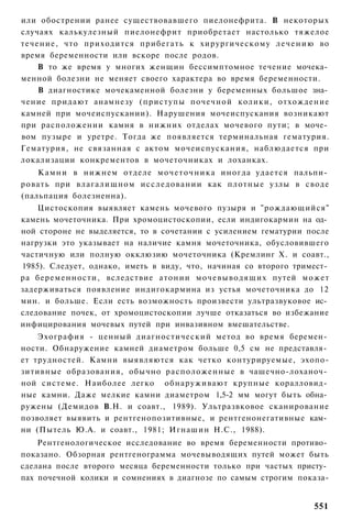 или обострении ранее существовавшего пиелонефрита. В некоторых
случаях калькулезный пиелонефрит приобретает настолько тяжелое
течение, что приходится прибегать к хирургическому л е ч е н и ю во
время беременности или вскоре после родов.
    В то же время у многих женщин бессимптомное течение мочека­
менной болезни не меняет своего характера во время беременности.
    В диагностике мочекаменной болезни у беременных большое зна­
чение придают анамнезу (приступы почечной колики, отхождение
камней при мочеиспускании). Нарушения мочеиспускания возникают
при расположении камня в нижних отделах мочевого пути; в моче­
вом пузыре и уретре. Тогда же появляется терминальная гематурия.
Гематурия, не связанная с актом мочеиспускания, наблюдается при
локализации конкрементов в мочеточниках и лоханках.
    К а м н и в нижнем отделе м о ч е т о ч н и к а иногда удается пальпи­
ровать при влагалищном и с с л е д о в а н и и как плотные узлы в своде
(пальпация болезненна).
    Цистоскопия выявляет камень мочевого пузыря и "рождающийся"
камень мочеточника. При хромоцистоскопии, если индигокармин на од­
ной стороне не выделяется, то в сочетании с усилением гематурии после
нагрузки это указывает на наличие камня мочеточника, обусловившего
частичную или полную окклюзию мочеточника (Кремлинг X. и соавт.,
1985). Следует, однако, иметь в виду, что, начиная со второго тримест­
ра беременности, вследствие атонии мочевыводящих путей может
задерживаться появление индигокармина из устья мочеточника до 12
мин. и больше. Если есть возможность произвести ультразвуковое ис­
следование почек, от хромоцистоскопии лучше отказаться во избежание
инфицирования мочевых путей при инвазивном вмешательстве.
    Эхография - ценный диагностический метод во время беремен­
ности. Обнаружение камней диаметром больше 0,5 см не представля­
ет трудностей. Камни выявляются как четко контурируемые, эхопо-
зитивные образования, обычно расположенные в чашечно-лоханоч­
ной системе. Наиболее легко обнаруживают крупные коралловид­
ные камни. Даже мелкие камни диаметром 1,5-2 мм могут быть обна­
ружены (Демидов В.Н. и соавт., 1989). Ультразвковое сканирование
позволяет выявить и рентгенопозитивные, и рентгенонегативные кам­
ни (Пытель Ю.А. и соавт., 1981; Игнашин Н.С., 1988).
    Рентгенологическое исследование во время беременности противо­
показано. Обзорная рентгенограмма мочевыводящих путей может быть
сделана после второго месяца беременности только при частых присту­
пах почечной колики и сомнениях в диагнозе по самым строгим показа-


                                                                      551
 