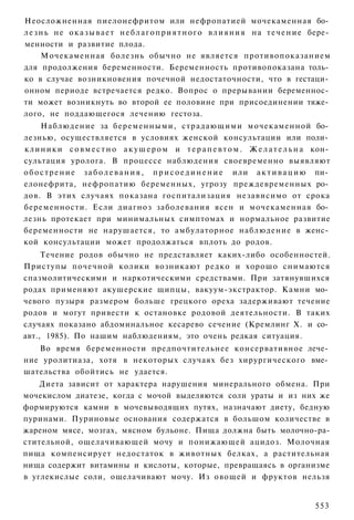 Неосложненная пиелонефритом или нефропатией мочекаменная бо­
л е з н ь не о к а з ы в а е т н е б л а г о п р и я т н о г о в л и я н и я на т е ч е н и е бере­
менности и развитие плода.
      Мочекаменная болезнь обычно не является противопоказанием
для продолжения беременности. Беременность противопоказана толь­
ко в случае возникновения почечной недостаточности, что в гестаци­
онном периоде встречается редко. Вопрос о прерывании беременнос­
ти может возникнуть во второй ее половине при присоединении тяже­
лого, не поддающегося лечению гестоза.
      Наблюдение за беременными, страдающими мочекаменной бо­
лезнью, осуществляется в условиях женской консультации или поли­
к л и н и к и с о в м е с т н о а к у ш е р о м и т е р а п е в т о м . Ж е л а т е л ь н а кон­
сультация уролога. В процессе наблюдения своевременно выявляют
о б о с т р е н и е з а б о л е в а н и я , п р и с о е д и н е н и е или а к т и в а ц и ю пи­
елонефрита, нефропатию беременных, угрозу преждевременных ро­
дов. В этих случаях показана госпитализация независимо от срока
беременности. Если диагноз заболевания ясен и мочекаменная бо­
лезнь протекает при минимальных симптомах и нормальное развитие
беременности не нарушается, то амбулаторное наблюдение в женс­
кой консультации может продолжаться вплоть до родов.
     Течение родов обычно не представляет каких-либо особенностей.
Приступы почечной колики возникают редко и хорошо снимаются
спазмолитическими и наркотическими средствами. При затянувшихся
родах применяют акушерские щипцы, вакуум-экстрактор. Камни мо­
чевого пузыря размером больше грецкого ореха задерживают течение
родов и могут привести к остановке родовой деятельности. В таких
случаях показано абдоминальное кесарево сечение (Кремлинг X. и со­
авт., 1985). По нашим наблюдениям, это очень редкая ситуация.
   Во время беременности предпочтительнее консервативное лече­
ние уролитиаза, хотя в некоторых случаях без хирургического вме­
шательства обойтись не удается.
    Диета зависит от характера нарушения минерального обмена. При
мочекислом диатезе, когда с мочой выделяются соли ураты и из них же
формируются камни в мочевыводящих путях, назначают диету, бедную
пуринами. Пуриновые основания содержатся в большом количестве в
жареном мясе, мозгах, мясном бульоне. Пища должна быть молочно-ра-
стительной, ощелачивающей мочу и понижающей ацидоз. Молочная
пища компенсирует недостаток в животных белках, а растительная
нища содержит витамины и кислоты, которые, превращаясь в организме
в углекислые соли, ощелачивают мочу. Из овощей и фруктов нельзя


                                                                                             553
 