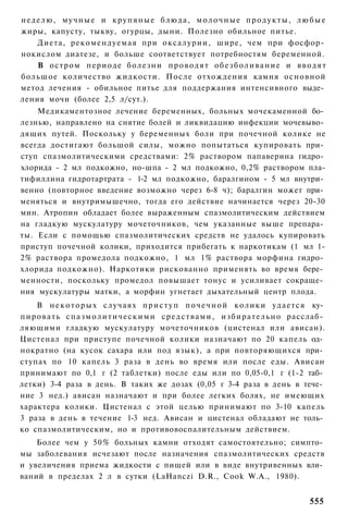 неделю, мучные и крупяные блюда, молочные продукты, любые
жиры, капусту, тыкву, огурцы, дыни. Полезно обильное питье.
    Диета, рекомендуемая при оксалурии, шире, чем при фосфор­
нокислом диатезе, и больше соответствует потребностям беременной.
    В остром периоде болезни проводят обезболивание и вводят
большое количество жидкости. После отхождения камня основной
метод лечения - обильное питье для поддержания интенсивного выде­
ления мочи (более 2,5 л/сут.).
    Медикаментозное лечение беременных, больных мочекаменной бо­
лезнью, направлено на снятие болей и ликвидацию инфекции мочевыво­
дящих путей. Поскольку у беременных боли при почечной колике не
всегда достигают большой силы, можно попытаться купировать при­
ступ спазмолитическими средствами: 2% раствором папаверина гидро­
хлорида - 2 мл подкожно, но-шпа - 2 мл подкожно, 0,2% раствором пла-
тифиллина гидротартрата - 1-2 мл подкожно, баралгином - 5 мл внутри­
венно (повторное введение возможно через 6-8 ч); баралгин может при­
меняться и внутримышечно, тогда его действие начинается через 20-30
мин. Атропин обладает более выраженным спазмолитическим действием
на гладкую мускулатуру мочеточников, чем указанные выше препара­
ты. Если с помощью спазмолитических средств не удалось купировать
приступ почечной колики, приходится прибегать к наркотикам (1 мл 1-
2% раствора промедола подкожно, 1 мл 1% раствора морфина гидро­
хлорида подкожно). Наркотики рискованно применять во время бере­
менности, поскольку промедол повышает тонус и усиливает сокраще­
ния мускулатуры матки, а морфин угнетает дыхательный центр плода.
      В н е к о т о р ы х случаях п р и с т у п п о ч е ч н о й к о л и к и у д а е т с я ку­
п и р о в а т ь с п а з м о л и т и ч е с к и м и с р е д с т в а м и , и з б и р а т е л ь н о расслаб­
ляющими гладкую мускулатуру мочеточников (цистенал или ависан).
Цистенал при приступе почечной колики назначают по 20 капель од­
нократно (на кусок сахара или под язык), а при повторяющихся при­
ступах по 10 капель 3 раза в день во время или после еды. Ависан
принимают по 0,1 г (2 таблетки) после еды или по 0,05-0,1 г (1-2 таб­
летки) 3-4 раза в день. В таких же дозах (0,05 г 3-4 раза в день в тече­
ние 3 нед.) ависан назначают и при более легких болях, не имеющих
характера колики. Цистенал с этой целью принимают по 3-10 капель
3 раза в день в течение 1-3 нед. Ависан и цистенал обладают не толь­
ко спазмолитическим, но и противовоспалительным действием.
    Более чем у 50% больных камни отходят самостоятельно; симпто­
мы заболевания исчезают после назначения спазмолитических средств
и увеличения приема жидкости с пищей или в виде внутривенных вли­
ваний в пределах 2 л в сутки (LaHanczi D.R., Cook W.A., 1980).


                                                                                                  555
 