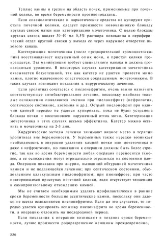 Теплые ванны и грелки на область почек, применяемые при почеч­
ной колике, во время беременности противопоказаны.
    Если спазмолитические и наркотические средства не купируют при­
ступа почечной колики, следует произвести новокаиновую блокаду
круглых связок матки или катетеризацию мочеточника. С целью блокады
круглых связок вводят 30-40 мл 0,5% раствора новокаина в перифери­
ческий отдел круглой связки у выхода ее через наружное отверстие па­
хового канала.
    Катетеризация мочеточника (после предварительной хромоцистоско-
пии) восстанавливает нарушенный о п о к мочи, и приступ колики пре­
кращается. Эта манипуляция требует специального навыка и должна про­
изводиться урологом. В некоторых случаях катетеризация мочеточника
оказывается безуспешной, так как катетер не удается провести мимо
камня, плотно охваченного спастически сокращенным мочеточником. В
таких случаях возникают показания к хирургическому лечению.
    Если уролитиаз сочетается с пиелонефритом, очень важно назначить
соответствующее антибактериальное лечение, поскольку наиболее тяже­
лые осложнения появляются именно при пиелонефрите (нефропатия,
септическое состояние, азотемия и др.). Острый пиелонефрит при нали­
чии камней нередко не удается купировать, пока не будет устранена
блокада почки и восстановлен нарушенный отток мочи. Катетеризация
мочеточника в этих случаях весьма эффективна. Катетер можно оста­
вить в мочеточнике на 2-3 дня.
    Хирургические методы лечения занимают видное место в терапии
уролитиаза вне беременности. У беременных также нередко возникает
необходимость в операции удаления камней ночки или мочеточника и
даже в нефрэктомии, но показания к операции должны быть более стро­
гие, так как во время беременности любая операция переносится тяже­
лее, а ее осложнения могут отрицательно отразиться на состоянии пло­
да. Операция показана при анурии, вызванной обтурацией мочеточника
камнем и не поддающейся лечению; при септическом состоянии, обус­
ловленном калькулезным пиелонефритом; при пионефрозе; при часто
повторяющихся приступах почечной колики, если отсутствует тенденция
к самопроизвольному отхождению камней.
    Мы не считаем необходимым удалять профилактически в ранние
сроки беременности большие асептические камни, поскольку они дале­
ко не всегда осложняются пиелонефритом. Если же это случается, то не­
редко удается купировать вспышку пиелонефрита во время беременнос­
ти, а операцию отложить на послеродовой период.
    Если показания к операции возникают в поздние сроки беремен­
ности, лучше произвести родоразрешение женщины преждевременно,


556
 