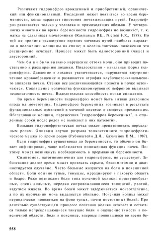 Различают гидронефроз врожденный и приобретенный, органичес­
кий или функциональный. Последний может появиться во время бере­
менности, когда нарастает гипотония мочевыводящих путей. Гидронеф­
роз развивается только у человека и прямоходящих обезьян. У четверо­
ногих животных во время беременности гидронефроз не возникает, т. к.
матка не сдавливает мочеточники (Rasmussen RE., Nielsen F.R., 1988). По
той же причине расширение верхних мочевых путей наиболее выраже­
но в положении женщины на спине; в колено-локтевом положении это
расширение исчезает. Процесс может быть односторонний (чаще) и
двусторонний.
    Чем бы ни было вызвано нарушение оттока мочи, оно приводит по­
степенно к расширению лоханки. Пиелоэктазия - начальная форма гид­
ронефроза. Давление в лоханке увеличивается, нарушается внутрипо-
чечное кровообращение и развивается атрофия клубочково-канальцево-
го аппарата почки. Стенки все увеличивающейся полости в почке истон­
чаются. Сокращение количества функционирующих нефронов вызывает
недостаточность почек. Выделительная способность почки снижается.
    Во время беременности гидронефроз может быть вызван давлением
плода на мочеточник. Гидронефроз беременных возникает в результате
функциональных изменений в мочевой системе и является преходящим.
Обследование женщин, перенесших "гидронефроз беременных", в отда­
ленные сроки после родов не выявляет у них патологии.
    Большая гидронефротическая почка может препятствовать нормаль­
ным родам. Описаны случаи разрыва тонкостенного гидронефроти-
ческого мешка во время родов (Рубинштейн Д.Я., Казаченок В.М., 1987).
    Если гидронефроз существовал до беременности, то обычно он бы­
вает инфицирован, чаще наблюдается пониженная функция почек. По­
этому может возникнуть необходимость в прерывании беременности.
    Симптомов, патогномоничных для гидронефроза, не существует. За­
болевание долгое время может протекать скрыто, бессимптомно и диаг­
ностируется случайно. Часто больные жалуются на боли в поясничной
области. Боли обычно тупые, тянущие, иррадиируют в паховую область
и бедро. Реже возникают боли типа почечной колики: приступообраз­
ные, очень сильные, нередко сопровождающиеся тошнотой, рвотой,
вздутием живота. Во время болей может задерживаться мочеотделение,
а по их окончании моча выделяется обильно. Почечная колика может
периодически появляться на фоне тупых, почти постоянных болей. При
длительно существующем процессе почечная колика исчезает и остают­
ся только непрекращающиеся тянущие боли и ощущение тяжести в по­
ясничной области. Боли в пояснице, впервые появившиеся во время бе-


558
 