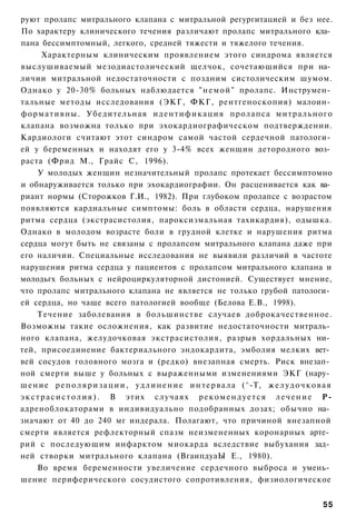 руют пролапс митрального клапана с митральной регургитацией и без нее.
По характеру клинического течения различают пролапс митрального кла­
пана бессимптомный, легкого, средней тяжести и тяжелого течения.
        Характерным клиническим проявлением этого синдрома является
выслушиваемый мезодиастолический щелчок, сочетающийся при на­
личии митральной недостаточности с поздним систолическим шумом.
Однако у 20-30% больных наблюдается " н е м о й " пролапс. Инструмен­
тальные методы исследования (ЭКГ, ФКГ, рентгеноскопия) малоин­
ф о р м а т и в н ы . Убедительная и д е н т и ф и к а ц и я пролапса митрального
клапана возможна только при эхокардиографическом подтверждении.
Кардиологи считают этот синдром самой частой сердечной патологи­
ей у беременных и находят его у 3-4% всех женщин детородного воз­
раста (Фрид М., Грайс С, 1996).
      У молодых женщин незначительный пролапс протекает бессимптомно
и обнаруживается только при эхокардиографии. Он расценивается как ва­
риант нормы (Сторожков Г.И., 1982). При глубоком пролапсе с возрастом
появляются кардиальные симптомы: боль в области сердца, нарушения
ритма сердца (экстрасистолия, пароксизмальная тахикардия), одышка.
Однако в молодом возрасте боли в грудной клетке и нарушения ритма
сердца могут быть не связаны с пролапсом митрального клапана даже при
его наличии. Специальные исследования не выявили различий в частоте
нарушения ритма сердца у пациентов с пролапсом митрального клапана и
молодьгх больных с нейроциркуляторной дистонией. Существует мнение,
что пролапс митрального клапана не является не только грубой патологи­
ей сердца, но чаще всего патологией вообще (Белова Е.В., 1998).
      Течение заболевания в большинстве случаев доброкачественное.
Возможны такие осложнения, как развитие недостаточности митраль­
ного клапана, желудочковая экстрасистолия, разрыв хордальных ни­
тей, присоединение бактериального эндокардита, эмболия мелких вет­
вей сосудов головного мозга и (редко) внезапная смерть. Риск внезап­
ной смерти выше у больных с выраженными изменениями ЭКГ (нару­
ш е н и е р е п о л я р и з а ц и и , у д л и н е н и е и н т е р в а л а (^-Т, ж е л у д о ч к о в а я
э к с т р а с и с т о л и я ) . В этих случаях р е к о м е н д у е т с я л е ч е н и е Р-
адреноблокаторами в индивидуально подобранных дозах; обычно на­
значают от 40 до 240 мг индерала. Полагают, что причиной внезапной
смерти является рефлекторный спазм неизмененных коронарных арте­
рий с последующим инфарктом миокарда вследствие выбухания зад­
ней створки митрального клапана (ВгаипдуаЫ Е., 1980).
      Во время беременности увеличение сердечного выброса и умень­
шение периферического сосудистого сопротивления, физиологическое


                                                                                                   55
 