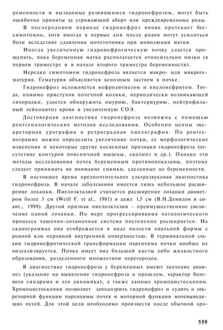 ременности и вызванные развившимся гидронефрозом, могут быть
ошибочно приняты за угрожающий аборт или преждевременные роды.
    В п о с л е р о д о в о м п е р и о д е г и д р о н е ф р о з в н о в ь п р о т е к а е т бес­
симптомно, хотя иногда в первые дни после родов могут усилиться
боли вследствие сдавления мочеточника при инволюции матки.
    Иногда у в е л и ч е н н у ю г и д р о н е ф р о т и ч е с к у ю ночку удается про­
щупать, пока беременная матка располагается относительно низко (в
первом триместре и в начале второго триместра беременности).
    Нередко симптомом гидронефроза является макро- или микроге­
матурия. Гематурия объясняется венозным застоем в почке.
    Гидронефроз осложняется нефролитиазом и пиелонефритом. Тог­
да, помимо приступов почечной колики, периодически возникающей
лихорадки, удается обнаружить пиурию, бактериурию, нейтрофиль-
ный лейкоцитоз крови и увеличенную СОЭ.
      Д о с т о в е р н а я диагностика г и д р о н е ф р о з а возможна с п о м о щ ь ю
р е н т г е н о л о г и ч е с к и х методов и с с л е д о в а н и я . О с о б е н н о ценны экс­
к р е т о р н а я у р о г р а ф и я и р е т р о г р а д н а я п и е л о г р а ф и я . По рентге­
нограмме можно определить увеличение почки, ее морфологические
изменения и некоторые другие косвенные признаки гидронефроза (от­
сутствие контуров поясничной мышцы, сколиоз и др.). Однако эти
методы исследования почек беременным противопоказаны, поэтому
следует принимать во внимание снимки, сделанные до беременности.
     В настоящее время предпочтительнее ультразвуковая диагностика
гидронефроза. В начале заболевания имеется лишь небольшое расши­
рение лоханки. Пиелоэктазией считается расширение лоханки диамет­
ром более 3 см (Weill F. et al., 1981) и даже 1,5 см (В.Н.Демидов и со­
авт., 1989). Другой признак пиелоэктазии - преимущественное увели­
чение одной лоханки. По мере прогрессирования патологического
процесса чашечно-лоханочная система постепенно расширяется. На
сканограммах она отображается в виде полости овальной формы с
ровной или неровной внутренней поверхностью. В терминальной ста­
дии гидронефротической трансформации паренхима почки вообще не
визуализируется. Почка имеет вид большой кисты либо жидкостного
образования, разделенного множеством перегородок.
    В диагностике гидронефроза у беременных имеют значение анам­
нез (указание на выявление гидронефроза в прошлом, характер боле­
вого синдрома и его динамика), а также данные хромоцистоскопии.
Хромоцистоскопия позволяет заподозрить гидронефроз и судить о сек­
реторной функции паренхимы почек и моторной функции мочевыводя­
щих путей. Для этой цели необходимо произвести после обычной хро-


                                                                                            559
 