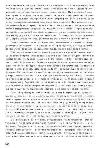моцистоскоиии это же исследование с катетеризацией мочеточника. Мо-
четочниковый катетер вводят вплоть до лоханки почки. Лоханку опо­
рожняют, затем внутривенно вводят индигокармин. При сохранной функ­
ции почки и нарушении двигательной активности мочеточника индиго­
кармин выделяется своевременно. Если секреторная функция паренхимы
почки нарушена, выделение красителя задерживается. При сравнении ре­
зультатов обычной хромоцистоскопии и исследования, произведенного
после катетеризации мочеточника, можно оценить степень нарушения сек­
реторной и моторной функций раздельно. Катетеризация мочеточников
способствует распространению инфекции. Поэтому ее следует произво­
дить строго в асептических условиях на фоне лечения антибиотиками.
      Катетеризация мочеточников дает возможность судить о прохо­
димости мочеточника и о локализации препятствия, а также позволя­
ет получить мочу для раздельного исследования из каждой почки.
      При исследовании мочи, взятой раздельно из каждой почки, удает­
ся выявить сторону поражения, а также источник гематурии, пиурии и
бактериурии. Инфекция мочевых путей (пиелонефрит) встречается по­
чти у всех беременных, больных гидронефрозом, независимо от того,
существовал он до беременности или возник во время нее. Нарушение
оттока мочи, свойственное гидронефрозу, способствует развитию ин­
фекции. Гидронефроз органический или функциональный встречается
у беременных гораздо чаще, чем он диагностируется. Из-за наличия
п р о т и в о п о к а з а н и й к р е н т г е н о л о г и ч е с к о м у и с с л е д о в а н и ю прежде
гидронефроз у беременных не выявлялся и заболевание фигурировало
под диагнозом пиелонефрит. В последние годы использование ультраз­
вукового метода исследования сделало этот диагноз более частым.
    Если гидронефроз имеет односторонний характер и протекает
асептически, то прогноз относительно благоприятный. Заболевание
может протекать в течение многих лет, не сказываясь существенно
на здоровье женщины, так как постепенно утрачиваемую функцию
больной почки компенсирует здоровая. При двустороннем гидронеф­
розе, особенно осложненном пиелонефритом, прогноз значительно
хуже, поскольку гидронефроз может перейти в пионефроз, а функцио­
нальная недостаточность почек приводит к уремии.
    Мы наблюдали 29 женщин, страдающих гидронефрозом. Однос­
торонний гидронефроз диагностирован у 16 и двухсторонний - у 13
больных. Гидронефроз явился следствием стриктуры лоханочно-моче-
точникового сегмента, перегиба мочеточника, пузырно-мочеточнико-
вого рефлюкса, аномалий почечных сосудов, мочекаменной болезни.
У всех был хронический пиелонефрит, атаки возникали и во время бе-


560
 