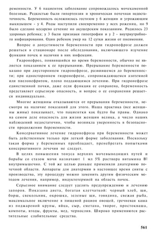 ременности. У 6 пациенток заболевание сопровождалось мочекаменной
болезнью. Редкостью были гипертензия и хроническая почечная недоста­
точность. Беременность осложнилась гестозом у 6 женщин и угрожающим
выкидышем - у 4. Роды наступили своевременно у всех рожениц, но 9
было сделано кесарево сечение но акушерским показаниям. Родилось 23
здоровых ребенка; у 3 были признаки гипотрофии и у 2 - внутриутробно­
го инфицирования. Один ребенок умер на 12 сутки жизни от пневмонии.
    Вопрос о допустимости беременности при гидронефрозе должен
решаться в стационаре после обследования, включающего изучение
функции почек и наличия в них инфекции.
    Гидронефроз, появившийся во время беременности, обычно не яв­
ляется показанием к ее прерыванию. Прерывание беременности по­
казано при двустороннем гидронефрозе, развившемся до беременнос­
ти; при одностороннем гидронефрозе, сопровождающемся азотемией
или пиелонефритом, плохо поддающимся лечению. При гидронефрозе
единственной почки, даже если функция ее сохранена, беременность
представляет серьезную опасность, и вопрос о ее сохранении решает­
ся индивидуально.
    Многие женщины отказываются от прерывания беременности, не­
смотря на наличие показаний для этого. Наша практика (все женщи­
ны живы) показывает, что пациентки как будто бы правы. Однако
на самом деле опасность для жизни женщин велика, а число наших
наблюдений недостаточно, чтобы возникла уверенность в безопасно­
сти продолжения беременности.
    Консервативное лечение гидронефроза при беременности может
быть действенным только при легкой форме заболевания. Поскольку
такая форма у б е р е м е н н ы х преобладает, пренебрегать попытками
консервативного лечечия не следует.
    В целях п о в ы ш е н и я т о н у с а верхних м о ч е в ы в о д я щ и х путей и
борьбы со стазом мочи назначают 1 мл 5% раствора витамина В ]
внутримышечно. С той же целью раньше применяли диатермию по­
чечной области. Аппараты для диатермии в настоящее время сняты с
производства, эту процедуру можно заменить другим физическим ме­
тодом лечения, например, индуктотермией на область почек.
       Серьезное внимание следует уделять предупреждению и лечению
з а п о р о в . П о к а з а н а д и е т а , б о г а т а я к л е т ч а т к о й : ч е р н ы й х л е б , щи,
борщ, свекольник, о к р о ш к а , з е л е н ы е щи, говядина, свежая рыба,
максимальное включение в пищевой рацион овощей, гречневая каша
из п о д ж а р е н о й к р у п ы , яйца, с ы р , с м е т а н а , творог, п р о с т о к в а ш а ,
компоты, ягоды, фрукты, мед, чернослив. Широко применяются рас­
тительные слабительные средства.


                                                                                                   561
 