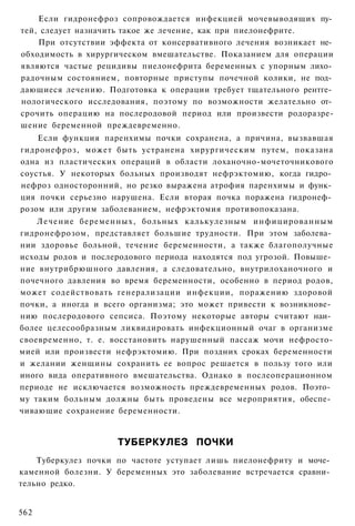 Если гидронефроз сопровождается инфекцией мочевыводящих пу­
тей, следует назначить такое же лечение, как при пиелонефрите.
    При отсутствии эффекта от консервативного лечения возникает не­
обходимость в хирургическом вмешательстве. Показанием для операции
являются частые рецидивы пиелонефрита беременных с упорным лихо­
радочным состоянием, повторные приступы почечной колики, не под­
дающиеся лечению. Подготовка к операции требует тщательного рентге­
нологического исследования, поэтому по возможности желательно от­
срочить операцию на послеродовой период или произвести родоразре-
шение беременной преждевременно.
    Если функция паренхимы почки сохранена, а причина, вызвавшая
гидронефроз, может быть устранена хирургическим путем, показана
одна из пластических операций в области лоханочно-мочеточникового
соустья. У некоторых больных производят нефрэктомию, когда гидро­
нефроз односторонний, но резко выражена атрофия паренхимы и функ­
ция почки серьезно нарушена. Если вторая почка поражена гидронеф­
розом или другим заболеванием, нефрэктомия противопоказана.
    Лечение беременных, больных калькулезным инфицированным
гидронефрозом, представляет большие трудности. При этом заболева­
нии здоровье больной, течение беременности, а также благополучные
исходы родов и послеродового периода находятся под угрозой. Повыше­
ние внутрибрюшного давления, а следовательно, внутрилоханочного и
почечного давления во время беременности, особенно в период родов,
может содействовать генерализации инфекции, поражению здоровой
почки, а иногда и всего организма; это может привести к возникнове­
нию послеродового сепсиса. Поэтому некоторые авторы считают наи­
более целесообразным ликвидировать инфекционный очаг в организме
своевременно, т. е. восстановить нарушенный пассаж мочи нефросто-
мией или произвести нефрэктомию. При поздних сроках беременности
и желании женщины сохранить ее вопрос решается в пользу того или
иного вида оперативного вмешательства. Однако в послеоперационном
периоде не исключается возможность преждевременных родов. Поэто­
му таким больным должны быть проведены все мероприятия, обеспе­
чивающие сохранение беременности.


                    ТУБЕРКУЛЕЗ ПОЧКИ
    Туберкулез почки по частоте уступает лишь пиелонефриту и моче­
каменной болезни. У беременных это заболевание встречается сравни­
тельно редко.


562
 