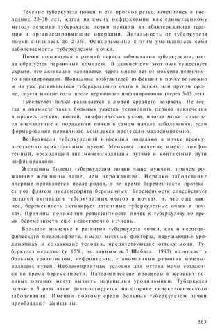 Течение туберкулеза почки и его прогноз резко изменились в пос­
ледние 20-30 лет, когда на смену нефрэктомии как единственному
методу лечения туберкулеза почки пришли антибактериальная тера­
пия и о р г а н о с о х р а н я ю щ и е о п е р а ц и и . Л е т а л ь н о с т ь от туберкулеза
почки снизилась до 2-3%. Одновременно с этим уменьшилась сама
заболеваемость туберкулезом почки.
    Почки поражаются в ранний период заболевания туберкулезом, ког­
да образуется первичный комплекс. В дальнейшем этот очаг существует
скрыто, его активация начинается через много лет от момента первично­
го инфицирования. Попадание возбудителей инфекции в почку возможно
и из уже развившегося туберкулезного очага в легких или другом орга­
не, спустя многие годы после первичного инфицирования (через 5-15 лет).
    Туберкулез почки развивается у людей среднего возраста. Не все­
гда в анамнезе таких больных удается установить период вовлечения
в процесс легких, костей, лимфатических узлов, иногда может создать­
ся впечатление о поражении почки в самом начале заболевания, если
формирование первичного комплекса протекало малосимптомно.
      Возбудители туберкулезной инфекции попадают в почку преиму­
щественно гематогенным путем. Меньшее значение имеют лимфо-
генный, восходящий (по мочевыводящим путям) и контактный пути
инфицирования.
      Женщины болеют туберкулезом почки чаще мужчин, причем ро­
ж а в ш и е ж е н щ и н ы ч а щ е , чем н е р о ж а в ш и е . Н е р е д к о з а б о л е в а н и е
впервые проявляется после родов, а во время беременности протека­
ет под флагом пиелонефрита беременных. Беременность способствует
поздней активации туберкулезных очагов в почках, и, что еще важ­
нее, беременность активирует латентные туберкулезные очаги в поч­
ках. Причины понижения резистентности почек к туберкулезу во вре­
мя беременности еще недостаточно изучены.
    Большое значение в развитии туберкулеза почки, как и неспеци­
фического пиелонефрита, имеют местные факторы, нарушающие уро-
динамику и создающие условия, препятствующие оттоку мочи. Ту­
беркулез нередко (у 15%, по данным А.Л.Шабада, 1983) возникает у
больных уролитиазом, нефроптозом, с аномалиями развития мочевы­
водящих путей. Неблагоприятные условия для оттока мочи создают­
ся во время беременности. Патологические процессы в женских по­
ловых органах могут вызвать нарушения уродинамики. Туберкулез
почки в 3 раза чаще диагностируется на стороне гинекологического
заболевания. Именно поэтому среди больных туберкулезом почки
преобладают женщины.


                                                                                            563
 