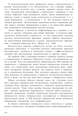 О патогенетической связи туберкулеза почки с беременностью и
родами свидетельствует и то обстоятельство, что у женщин туберку­
лез с большей частотой, чем у мужчин, поражает правую почку В
главе, посвященной пиелонефриту у беременных, говорилось о том,
почему инфекция чаще развивается справа Среди небеременных ту­
беркулез левой и правой почек встречается в соотношении 1 1, а
среди беременных - в соотношении 1 1,5 Это позволяет считать ос­
новным фактором, объясняющим преимущественное поражение пра­
вой почки у женщин, беременность и роды, а не какие-либо врожден­
ные особенности мочевыводящей системы женщин
    Таким образом, в патогенезе нефротуберкулеза у женщин, в от­
личие от мужчин, снижается роль общих факторов, в частности пере­
несенного внепочечного туберкулеза, за счет возрастания значения
местных патогенетических факторов, главным образом патологичес­
ки протекающей беременности и родов, гинекологических заболева­
ний и операций (Лопаткин Н А , Шабад А Л , 1985)
       К л и н и ч е с к а я к а р т и н а т у б е р к у л е з а почки н е и м е е т п а т о г н о -
моничных симптомов. У некоторых больных заболевание протекает
б е с с и м п т о м н о , особенно в начальных стадиях, и диа1 ностируется
случайно при обследовании, произведенном по другому поводу
       По крайней мере у половины женщин в анамнезе имеются данные
о перенесенном в прошлом туберкулезе легких, мезентериальных же­
лез и костей Если вне беременности приблизительно 89% женщин од­
новременно с туберкулезом ночки болеют туберкулезом половых ор­
ганов, то у беременных такая локализация встречается реже, тубер­
кулез внутренних половых органов, как правило, ведет к первично­
му и вторичному бесплодию При изучении анамнеза следует обра­
щать внимание на перенесенные в прошлом патологические беремен­
ности и роды, так как они могут быть связаны с туберкулезом почки.
    Общее состояние обычно страдает мало, но у больных могут
быть признаки туберкулезной интоксикации, недомогание, слабость,
головные боли, быстрая утомляемость, снижение трудоспособности,
плохой аппетит Чаще такие жалобы больные предъявляют во вто­
ром - третьем триместрах беременности Тяжелое общее состояние с
высокой лихорадкой, ознобом свойственно больным двусторонним
туберкулезом почки, туберкулезным пионефрозом и туберкулезом
единственной почки У 20% больных туберкулезом почки отмечается
повышенная температура тела (субфебрилитет)
    К общим симптомам туберкулеза может относиться и артери­
альная гипертензия, вызванная специфическим периэндартериитом и


564
 