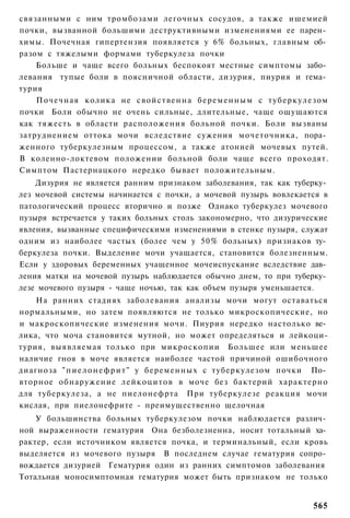 связанными с ним тромбозами легочных сосудов, а также ишемией
почки, вызванной большими деструктивными изменениями ее парен­
химы. Почечная гипертензия появляется у 6% больных, главным об­
разом с тяжелыми формами туберкулеза почки
    Больше и чаще всего больных беспокоят местные симптомы забо­
левания тупые боли в поясничной области, дизурия, пиурия и гема­
турия
    Почечная колика не свойственна б е р е м е н н ы м с т у б е р к у л е з о м
почки Боли обычно не очень сильные, длительные, чаще ощущаются
как тяжесть в области расположения больной почки. Боли вызваны
затруднением оттока мочи вследствие сужения мочеточника, пора­
женного туберкулезным процессом, а также атонией мочевых путей.
В коленно-локтевом положении больной боли чаще всего проходят.
Симптом Пастернацкого нередко бывает положительным.
    Дизурия не является ранним признаком заболевания, так как туберку­
лез мочевой системы начинается с почки, а мочевой пузырь вовлекается в
патологический процесс вторично и позже Однако туберкулез мочевого
пузыря встречается у таких больных столь закономерно, что дизурические
явления, вызванные специфическими изменениями в стенке пузыря, служат
одним из наиболее частых (более чем у 50% больных) признаков ту­
беркулеза почки. Выделение мочи учащается, становится болезненным.
Если у здоровых беременных учащенное мочеиспускание вследствие дав­
ления матки на мочевой пузырь наблюдается обычно днем, то при туберку­
лезе мочевого пузыря - чаще ночью, так как объем пузыря уменьшается.
    На ранних стадиях заболевания анализы мочи могут оставаться
нормальными, но затем появляются не только микроскопические, но
и макроскопические изменения мочи. Пиурия нередко настолько ве­
лика, что моча становится мутной, но может определяться и лейкоци-
турия, выявляемая только при микроскопии Большее или меньшее
наличие гноя в моче является наиболее частой причиной ошибочного
диагноза " п и е л о н е ф р и т " у беременных с туберкулезом почки По­
вторное обнаружение лейкоцитов в моче без бактерий характерно
для туберкулеза, а не пиелонефрта При туберкулезе реакция мочи
кислая, при пиелонефрите - преимущественно щелочная
    У большинства больных туберкулезом почки наблюдается различ­
ной выраженности гематурия Она безболезненна, носит тотальный ха­
рактер, если источником является почка, и терминальный, если кровь
выделяется из мочевого пузыря В последнем случае гематурия сопро­
вождается дизурией Гематурия один из ранних симптомов заболевания
Тотальная моносимптомная гематурия может быть признаком не только


                                                                            565
 