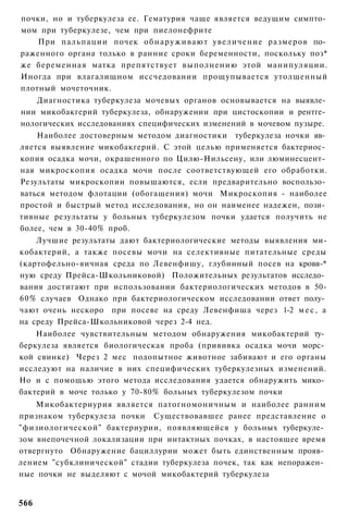 почки, но и туберкулеза ее. Гематурия чаще является ведущим симпто­
мом при туберкулезе, чем при пиелонефрите
    При пальпации почек о б н а р у ж и в а ю т увеличение размеров по­
раженного органа только в ранние сроки беременности, поскольку поз*
же беременная матка препятствует выполнению этой манипуляции.
Иногда при влагалищном иссчедовании прощупывается утолщенный
плотный мочеточник.
    Диагностика туберкулеза мочевых органов основывается на выявле­
нии микобакгерий туберкулеза, обнаружении при цистоскопии и рентге­
нологических исследованиях специфических изменений в мочевом пузыре.
    Наиболее достоверным методом диагностики туберкулеза ночки яв­
ляется выявление микобакгерий. С этой целью применяется бактериос­
копия осадка мочи, окрашенного по Цилю-Нильсену, или люминесцент­
ная микроскопия осадка мочи после соответствующей его обработки.
Результаты микроскопии повышаются, если предварительно воспользо­
ваться методом флотации (обогащения) мочи Микроскопия - наиболее
простой и быстрый метод исследования, но он наименее надежен, пози­
тивные результаты у больных туберкулезом почки удается получить не
более, чем в 30-40% проб.
    Лучшие результаты дают бактериологические методы выявления ми-
кобактерий, а также посевы мочи на селективные питательные среды
(картофельно-яичная среда по Левенфишу, глубинный посев на кровя-*
ную среду Прейса-Школьниковой) Положительных результатов исследо­
вания достигают при использовании бактериологических методов в 50-
60% случаев Однако при бактериологическом исследовании ответ полу­
чают очень нескоро при посеве на среду Левенфиша через 1-2 м е с , а
на среду Прейса-Школьниковой через 2-4 нед.
    Наиболее чувствительным методом обнаружения микобактерий ту­
беркулеза является биологическая проба (прививка осадка мочи морс­
кой свинке) Через 2 мес подопытное животное забивают и его органы
исследуют на наличие в них специфических туберкулезных изменений.
Но и с помощью этого метода исследования удается обнаружить мико­
бактерий в моче только у 70-80% больных туберкулезом почки
    Микобактериурия является патогномоничным и наиболее ранним
признаком туберкулеза почки Существовавшее ранее представление о
"физиологической" бактериурии, появляющейся у больных туберкуле­
зом внепочечной локализации при интактных почках, в настоящее время
отвергнуто Обнаружение бациллурии может быть единственным прояв­
лением "субклинической" стадии туберкулеза почек, так как непоражен­
ные почки не выделяют с мочой микобактерий туберкулеза


566
 
