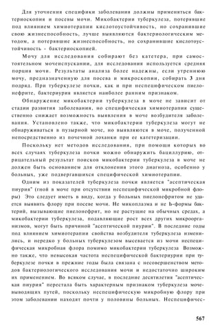 Для уточнения специфики заболевания должны применяться бак­
териоскопия и посевы мочи. Микобактерии туберкулеза, потерявшие
под влиянием химиотерапии кислотоустойчивость, но сохранившие
свою жизнеспособность, лучше выявляются бактериологическим ме­
тодом, а потерявшие жизнеспособность, но сохранившие кислотоус­
тойчивость - бактериоскопией.
    М о ч у д л я и с с л е д о в а н и я с о б и р а ю т без к а т е т е р а , п р и самос­
тоятельном мочеиспускании, для исследования используется средняя
порция мочи. Результаты анализа более н а д е ж н ы , если утреннюю
мочу, предназначенную для посева и микроскопии, собирать 3 дня
подряд. При туберкулезе почки, как и при неспецифическом пиело­
нефрите, бактериурия является наиболее ранним признаком.
    Обнаружение микобактерии туберкулеза в моче не зависит от
стадии развития заболевания, но специфическая химиотерапия суще­
ственно снижает возможность выявления в моче возбудителя заболе­
вания. Установлено также, что микобактерии туберкулеза могут не
обнаруживаться в пузырной моче, но выявляются в моче, полученной
непосредственно из почечной лоханки при ее катетеризации.
    Поскольку нет методов исследования, при помощи которых во
всех случаях туберкулеза почки можно обнаружить бациллурию, от­
рицательный результат поисков микобактерии туберкулеза в моче не
должен быть основанием для отклонения этого диагноза, особенно у
больных, уже подвергавшихся специфической химиотерапии.
    Одним из показателей туберкулеза почки является "асептическая
пиурия" (гной в моче при отсутствии неспецифической микробной фло­
ры) Это следует иметь в виду, когда у больных пиелонефритом не уда­
ется выявить флору при посеве мочи. Не микоплазма и не Ь-формы бак­
терий, вызывающие пиелонефрит, но не растущие на обычных средах, а
микобактерии туберкулеза, подавляющие рост всех других микроорга­
низмов, могут быть причиной "асептической пиурии". В последние годы
под влиянием химиотерапии свойства возбудителя туберкулеза измени­
лись, и нередко у больных туберкулезом высевается из мочи неспеци­
фическая микробная флора помимо микобактерии туберкулеза Возмож­
но также, что невысокая частота неспецифической бактериурии при ту­
беркулезе почки в прежние годы была связана с несовершенством мето­
дов бактериологического исследования мочи и недостаточно широким
их применением. Во всяком случае, в последние десятилетия "асептичес­
кая пиурия" перестала быть характерным признаком туберкулеза моче­
выводящих путей, поскольку неспецифическую микробную флору при
этом заболевании находят почти у половины больных. Неспецифичес-


                                                                                       567
 
