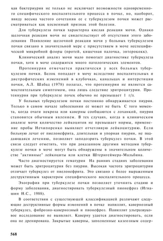 кая бактериурия не только не исключает возможности одновременно­
го специфического воспалительного процесса в почке, но, наоборот,
ввиду весьма частого сочетания ее с туберкулезом почки может рас­
сматриваться как косвенный признак этой болезни.
    Для туберкулеза почки характерна кислая реакция мочи. Однако
щелочная реакция мочи не свидетельствует об отсутствии этого забо­
левания Появление щелочной реакции мочи у больных туберкулезом
почки связано в значительной мере с присутствием в моче неспецифи­
ческой микробной флоры (протей, кишечная палочка, энтерококк).
   Клинический анализ мочи мало помогает диагностике туберкулеза
почки, хотя в моче содержится много патологических элементов.
    П р о т е и н у р и я о т м е ч а е т с я практически у всех б о л ь н ы х тубер­
кулезом почки. Белок попадает в мочу вследствие воспалительных и
дистрофических изменений в клубочках, канальцах и интерстиции
почки, А.Л. Шабад (1978) полагал, что протеинурия не является са­
мостоятельным симптомом, она лишь следствие эритроцитурии. Про­
теинурия при туберкулезе почек обычно не превышает 1 г/л.
    У больных туберкулезом почки постоянно обнаруживается пиурия.
Только в самом начале заболевания ее может не быть С того момен­
та, когда очаги некроза или каверны сообщаются с лоханкой, пиурия
становится обычным явлением. В тех случаях, когда в клиническом
анализе мочи количество лейкоцитов не превышает нормы, примене­
ние пробы Нечипоренко выявляет отчетливую лейкоцитурию. Если
больную лечат от пиелонефрита, длительная и упорная пиурия, не под­
дающаяся лечению, позволяет заподозрить туберкулез почки. В этой
связи следует отметить, что при доказанном другими методами тубер­
кулезе ночки в моче могут быть обнаружены в значительном количе­
стве "активные" лейкоциты или клетки Штернгеймера-Мальбина.
    Часто диагностируется гематурия На ранних стадиях заболевания
может быть эритроцитурия без пиурии. Высокая частота эритроцитурии
отличает туберкулез от пиелонефрита. Это связано с более выраженным
деструктивным характером специфического воспалительного процесса.
   Эхография при туберкулезе почки позволяет уточнить стадию и
форму заболевания, диагностировать туберкулезный пионефроз (Игна-
шин Н.С., 1988).
    В соответствии с существующей классификацией различают следу­
ющие деструктивные формы изменений в почке иапиллит, кавернозный
туберкулез, фиброзно-кавернозный и пионефроз. Паииллит ультразвуко­
вое исследование не выявляет. Каверну удается диагностировать, если
она не дренирована. Закрытые каверны, заполненные казеозным содер-


568
 