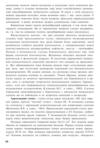 увеличение полости левого желудочка и вследствие этого изменение раз­
мера, длины и степени натяжения хорд могут способствовать уменьше­
нию пролабирования митрального клапана. В связи с этим аускульта-
тивные признаки исчезают, вновь возникая через 1 мес. после родов. У
беременных отмечено более частое развитие приступов пароксизмальной
тахикардии: в родах возможен разрыв сухожильных хорд клапанов.
     Кардиалгия может носить разнообразный характер, в том числе ими­
тировать стенокардию. Но от применения нитратов следует воздержать­
ся, т.к. под их влиянием степень пролабирования может увеличиться.
     Высказывается мнение, что при наличии пролапса митрального
клапана чаще присоединяется гестоз, наблюдается несвоевременное
отхождение околоплодных вод, роды бывают более короткими, часто
развивается слабость родовой деятельности, у новорожденных может
диагностироваться внутриутробная асфиксия, иногда - гипотрофия.
О д н а к о в большинстве случаев беременность протекает при этой
форме патологии благополучно. Женщины обладают высокой толе­
рантностью к физической нагрузке. В отсутствие выраженной митраль­
ной недостаточности серьезной опасности этот синдром не представля­
ет. Все наблюдавшиеся нами больные родили через естественные родо­
вые пути, при отсутствии акушерских показаний для абдоминального
родоразрешения. По нашим данным, на состояние плода пролапс мит­
рального клапана влияния не оказывает. Таким образом, данная пато­
логия сердца не является противопоказанием для беременности и ро­
дов, хотя в литературе встречается рекомендация прервать беремен­
ность, если она сопровождается декомпенсацией кровообращения или
акушерскими осложнениями (Сазонова Н.С. и соавт., 1995). Случаев
нарушения кровообращения у беременных с пролапсом митрального
клапана мы не наблюдали и не встретили описаний в литературе.
     Аортальный стеноз - стеноз устья аорты составляет 16% всех поро­
ков сердца, причем "чистый" стеноз - только 4%. В остальных случаях
он сочетается с аортальной недостаточностью или митральным стенозом
(Василенко В.Х. и соавт., 1983). Прижизненно аортальный стеноз диаг­
ностировать трудно; он остается нераспознанным у 2/3 больных, особен­
но при наличии других пороков. У большинства больных стеноз устья
аорты имеет ревматическую этиологию, реже бывает врожденным.
                                                   2
     Площадь аортального отверстия равна 2,6-3,5 см . Его сужение вдвое
обычно не отражается на самочувствии больной. Период полной компен­
сации порока гипертрофированным левым желудочком может продол­
жаться 20-30 лет. При площади аортального отверстия, равной 0,75-0,5
   2
см , больные жалуются на слабость, одышку при нагрузке, обмороки.

56
 