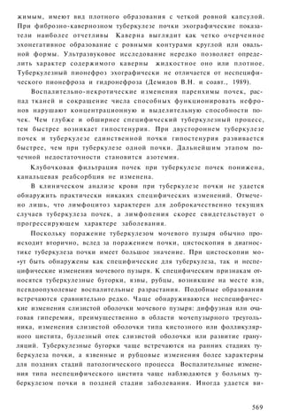 жимым, имеют вид плотного образования с четкой ровной капсулой.
При фиброзно-кавернозном туберкулезе почки эхографические показа­
тели наиболее отчетливы Каверна выглядит как четко очерченное
эхонегативное образование с ровными контурами круглой или оваль­
ной формы. Ультразвуковое исследование нередко позволяет опреде­
лить характер содержимого каверны жидкостное оно или плотное.
Туберкулезный пионефроз эхографически не отличается от неспецифи­
ческого пионефроза и гидронефроза (Демидов В.Н. и соавт., 1989).
    Воспалительно-некротические изменения паренхимы почек, рас­
пад тканей и сокращение числа способных функционировать нефро-
нов нарушают концентрационную и выделительную способности по­
чек. Чем глубже и обширнее специфический туберкулезный процесс,
тем быстрее возникает гипостенурия. При двустороннем туберкулезе
почек и туберкулезе единственной почки гипостенурия развивается
быстрее, чем при туберкулезе одной почки. Дальнейшим этапом по­
чечной недостаточности становится азотемия.
    Клубочковая фильтрация почек при туберкулезе почек понижена,
канальцевая реабсорбция не изменена.
    В клиническом анализе крови при туберкулезе почки не удается
обнаружить практически никаких специфических изменений. Отмече­
но лишь, что лимфоцитоз характерен для доброкачественно текущих
случаев туберкулеза почек, а лимфопения скорее свидетельствует о
прогрессирующем характере заболевания.
    Поскольку поражение туберкулезом мочевого пузыря обычно про­
исходит вторично, вслед за поражением почки, цистоскопия в диагнос­
тике туберкулеза почки имеет большое значение. При цистоскопии мо-
»ут быть обнаружены как специфические для туберкулеза, так и неспе­
цифические изменения мочевого пузыря. К специфическим признакам от­
носятся туберкулезные бугорки, язвы, рубцы, возникшие на месте язв,
псевдоопухолевые воспалительные разрастания. Подобные образования
встречаются сравнительно редко. Чаще обнаруживаются неспецифичес­
кие изменения слизистой оболочки мочевого пузыря: диффузная или оча­
говая гиперемия, преимущественно в области мочепузырного треуголь­
ника, изменения слизистой оболочки типа кистозного или фолликуляр­
ного цистита, буллезный отек слизистой оболочки или развитие грану­
ляций. Туберкулезные бугорки чаще встречаются на ранних стадиях ту­
беркулеза почки, а язвенные и рубцовые изменения более характерны
для поздних стадий патологического процесса Воспалительные измене­
ния типа неспецифического цистита чаще наблюдаются у больных ту­
беркулезом почки в поздней стадии заболевания. Иногда удается ви-


                                                                569
 